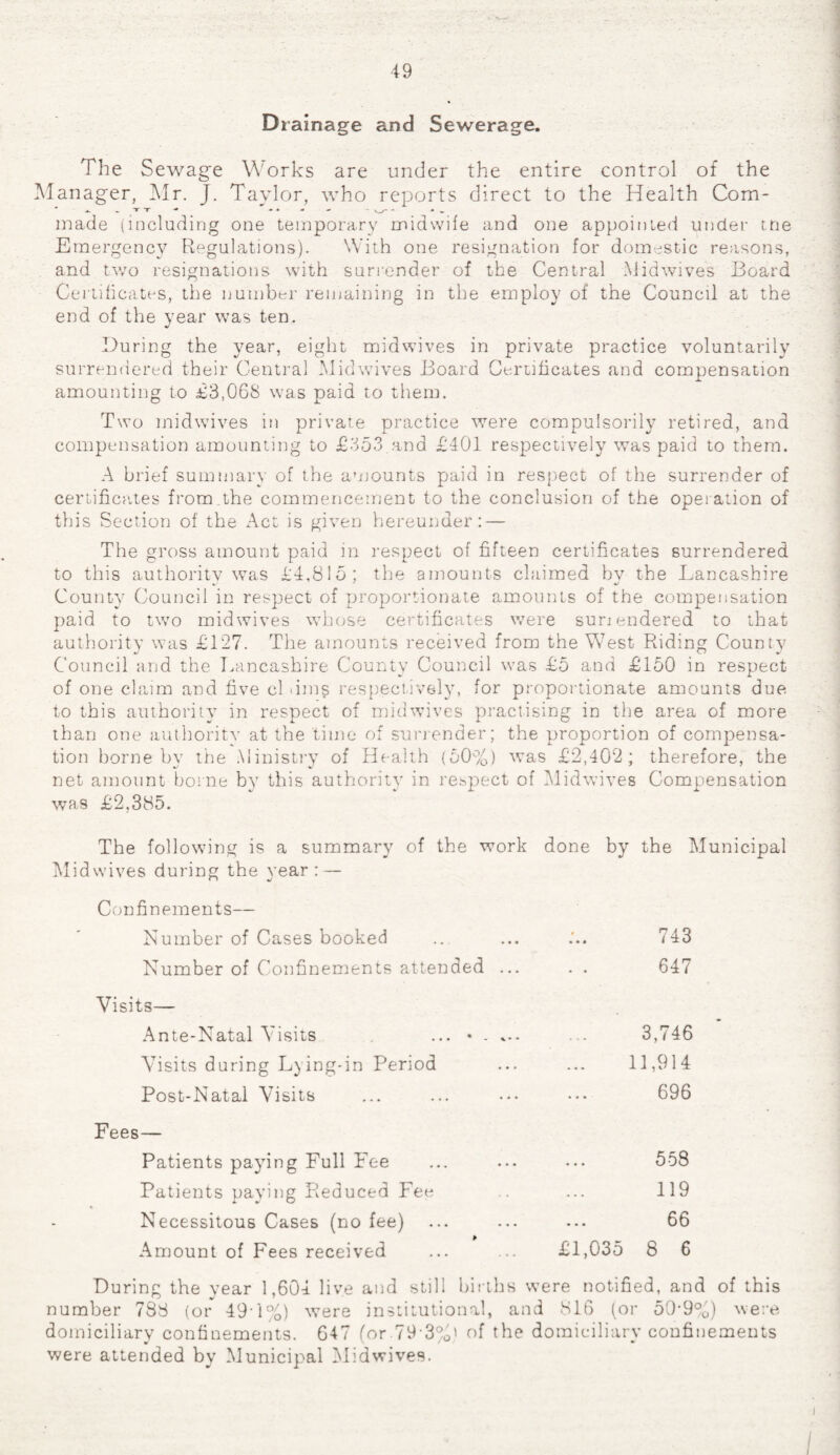 49 Drainage and Sewerage. The Sewage Works are under the entire control of the Manager, Mr. J. Taylor, who reports direct to the Health Com- .. T T - - • - V__x- - • . made (including one temporary midwife and one appointed under me Emergency Regulations). With one resignation for domestic reasons, and two resignations with surrender of the Central Midwives Board Certificates, the number remaining in the employ of the Council at the end of the year was ten. During the year, eight midwives in private practice voluntarily surrendered their Central Mid wives Board Certificates and compensation amounting to £3,068 was paid to them. Two midwives in private practice were compulsorily retired, and compensation amounting to £353.and £401 respectively was paid to them. A brief summary of the amounts paid in respect of the surrender of certificates from the commencement to the conclusion of the operation of this Section of the Act is given hereunder: — The gross amount paid in respect of fifteen certificates surrendered to this authority was £4,815; the amounts claimed bv the Lancashire County Council in respect of proportionate amounts of the compensation paid to two mid wives whose certificates were suriendered to that authority was £127. The amounts received from the West Riding County %J W fc- Council and the Lancashire County Council was £5 and £150 in respect of one claim and five cl »im§ respective-ly, for proportionate amounts due to this authority in respect of midwives practising in the area of more than one authority at the time of surrender; the proportion of compensa¬ tion borne by the Ministry of Health (50%) was £2,402; therefore, the net amount borne by this authority in respect of Midwives Compensation was £2,385. The following is a summary of the work done by the Municipal Midwives during the year: — Confinements— Number of Cases booked .. ... ... 743 Number of Confinements attended ... . . 647 Visits— Ante-Natal Visits ... * . ... ... 3,746 Visits during Lying-in Period ... ... 11,914 Post-Natal Visits ... ... ••• ••• 696 Fees— Patients paying Full Fee ... ... ... 558 Patients paying Reduced Fee .. ... 119 Necessitous Cases (no fee) ... ... ... 66 Amount of Fees received ... ... £1,035 8 6 During the year 1,604 live and still births were notified, and of this number 788 (or 49T%) were institutional, and 816 (or 50-9%) were domiciliary confinements. 647 (or.79-3%' of the domiciliary confinements were attended by Municipal Midwives.