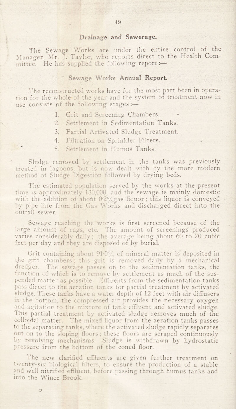 Drainage and Sewerage. The Sewage Works are under the entire control of the Manager, Mr. J. Taylor, who reports direct to the Health Com¬ mittee. He has supplied the following report:— Sewage Works Annual Report. The reconstructed works have for the most part been in opera¬ tion for the whole of the year and the system of treatment now in use consists of the following stages:— 1. Grit and Screening Chambers. 2. Settlement in Sedimentation Tanks. 3. Partial Activated Sludge Treatment. 4. Filtration on Sprinkler Filters. 5. Settlement in Humus Tanks. Sludge removed by settlement in the tanks was previously treated in lagoons, 'but is now dealt with by the more modern method of Sludge Digestion followed by drying beds. The estimated population served by the works at the present time is approximately 130,000, and the sewage is mainly domestic with the addition of abofit 0'2%gas liquor; this liquor is conveyed by pipe line from the Gas Y\ orks and discharged direct into the outfall sewer. Sewage reaching the works is first screened because of the large amount of rags, etc. The amount of screenings produced varies considerablv dailv; the average being about 60 to 70 cubic feet per day and they are disposed of by burial. Grit containing about 91-0% of mineral matter is deposited in the grit chambers; this grit is removed daily by a mechanical dredger. The sewage passes on to the sedimentation tanks, the function of which is to remove by settlement as much of the sus¬ pended matter as possible. Effluents from the sedimentation tanks pass direct to the aeration tanks for partial treatment by activated sludge. These tanks have a water depth of 12 feet with air diffusers in the bottom, the compressed air provides the necessary oxygen and agitation to the mixture of tank effluent and activated sludge. 1 his partial treatment by activated sludge removes much of the colloidal matter. The mixed liquor from the aeration tanks passes to the separating tanks, where the activated sludge rapidly separates out on to the sloping floors; these floors are scraped continuously by revolving mechanisms. Sludge is withdrawn by hydrostatic ] assure from the bottom of the coned floor. The new clarified effluents are given further treatment on twenty-six biological filters, to ensure the. production of a stable and well nitrified effluent, before passing through humus tanks and into the Wince Brook.
