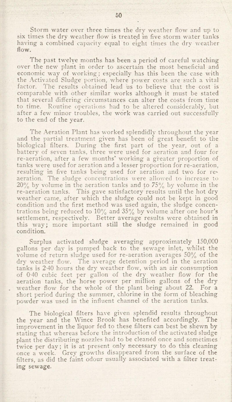 Storm water over three times the dry weather how and up to six times the dry weather flow is treated in five storm water tanks having a combined capacity equal to eight times the dry weather flow. The past twelve months has been a period of careful watching over the new plant in order to ascertain the most beneficial and economic way of working; especially has this been the case with the Activated Sludge portion, where power costs are such a vital factor. The results obtained lead us to believe that the cost is comparable with other similar works although it must be stated that several differing circumstances can alter the costs from time to time. Routine operations had to be altered considerably, but after a few minor troubles, the work was carried out successfully to the end of the year. The Aeration Plant has worked splendidly throughout the year and the partial treatment given has been of great benefit to the biological filters. During the first part of the year, out of a battery of seven tanks, three were used for aeration and four for re-aeration, after a few months’ working a greater proportion of tanks were used for aeration and a lesser proportion for re-aeration, resulting in five tanks being used for aeration and two for re¬ aeration. The sludge concentrations were allowed to increase to 20% by volume in the aeration tanks and to 75% by volume in the re-aeration tanks. This gave satisfactory results until the hot dry weather came, after which the sludge could not be kept in good condition and the first method was used again, the sludge concen¬ trations being reduced to 10% and 35% by volume after one hour’s settlement, respectively. Better average results were obtained in this way; more important still the sludge remained in good condition. Surplus activated sludge averaging approximately 150,000 gallons per day is pumped back to the sewage inlet, whilst the volume of return sludge used for re-aeration averages 50% of the dry weather flow. The average detention period in the aeration tanks is 240 hours the dry weather flow, with an air consumption of 040 cubic feet per gallon of the dry weather flow for the aeration tanks, the horse power per million gallons of the dry weather flow for the whole of the plant being about 22. For a short period during the summer, chlorine in the form of bleaching powder was used in the influent channel of the aeration tanks. The biological filters have given splendid results throughout the year and the Wince Brook has benefited accordingly. The improvement in the liquor fed to these filters can best be shewn by stating that whereas before the introduction of the activated sludge plant the distributing nozzles had to be cleaned once and sometimes twice per day; it is at present only necessary to do this cleaning once a week. Grey growths disappeared from the surface of the filters, as did the faint odour usually associated with a filter treat¬ ing sewage. ♦