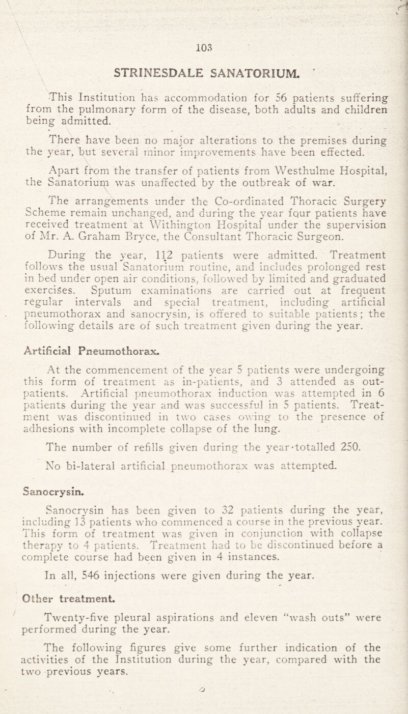STRINESDALE SANATORIUM * -This Institution has accommodation for 56 patients suffering from the pulmonary form of the disease, both adults and children being admitted. There have been no major alterations to the premises during the year, but several minor improvements have been effected. Apart from the transfer of patients from Westhulme Hospital, the Sanatorium was unaffected by the outbreak of war. The arrangements under the Co-ordinated Thoracic Surgery Scheme remain unchanged, and during the year four patients have received treatment at Withington Hospital under the supervision of Mr. A. Graham Bryce, the Consultant Thoracic Surgeon. During the year, 112 patients were admitted. Treatment follows the usual Sanatorium routine, and includes prolonged rest in bed under open air conditions, followed by limited and graduated exercises. Sputum examinations are carried out at frequent regular intervals and special treatment, including artificial pneumothorax and sanocrysin, is offered to suitable patients; the following details are of such treatment given during the year. Artificial Pneumothorax. At the commencement of the year 5 patients were undergoing this form of treatment as in-patients, and 3 attended as out¬ patients. Artificial pneumothorax induction was attempted in 6 patients during the year and was successful in 5 patients. Treat¬ ment was discontinued in two cases owing to the presence of adhesions with incomplete collapse of the lung. The number of refills given during the year-totalled 250. No bi-lateral artificial pneumothorax was attempted. Sanocrysin. Sanocrysin has been given to 32 patients during the year, including 13 patients who commenced a course in the previous year. This form of treatment was given in conjunction with collapse therapy to 4 patients. Treatment had to be discontinued before a complete course had been given in 4 instances. In all, 546 injections were given during the year. Other treatment. Twenty-five pleural aspirations and eleven “wash outs” were performed during the year. The following figures give some further indication of the activities of the Institution during the year, compared with the two previous years. rj
