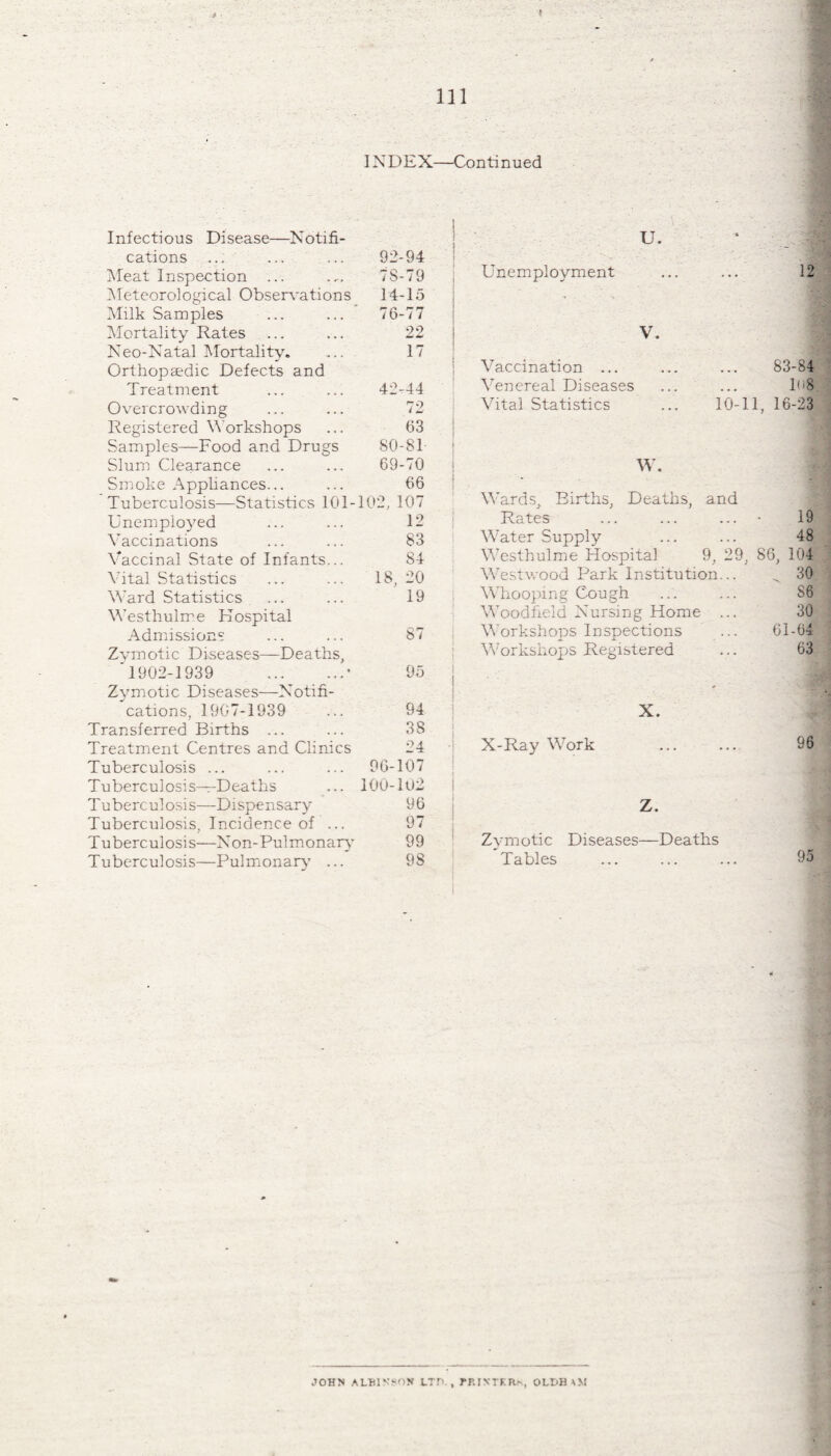 INDEX—Continued Infectious Disease—Notifi¬ cations _ ... ... 92-94 Meat Inspection ... 7S-79 Meteorological Observations 14-15 Milk Samples .' 76-77 Mortality Rates ... ... 22 Neo-Natal Mortality. ... 17 Orthopaedic Defects and Treatment ... ... 42-44 Overcrowding ... ... 72 Registered Workshops ... 63 Samples—Food and Drugs SO-81- Slum Clearance ... ... 69-70 Smoke Appliances... ... 66 Tuberculosis—Statistics 101-102, 107 Unemployed ... ... 12 Vaccinations ... ... 83 Vaccinal State of Infants... 84 Vital Statistics ... ... 18, 20 Ward Statistics ... ... 19 Westhulme Hospital Admissions ... ... 87 Zymotic Diseases—Deaths, '1902-1939 .* 95 Zymotic Diseases—Notifi¬ cations, 1907-1939 ... 94 Transferred Births ... ... 38 Treatment Centres and Clinics 24 Tuberculosis ... ... ... 96-107 Tuberculosis-Deaths ... 100-102 Tuberculosis—Dispensary 96 Tuberculosis, Incidence of ... 97 Tuberculosis—Non-Pulmonary 99 Tuberculosis—Pulmonary ... 98 1 i ' U. Unemployment 12 V. Vaccination ... ... ... 83-84 Venereal Diseases ... ... 1<>8 Vital Statistics ... 10-11, 16-23 W. Wards, Births, Deaths, and Rates ... ... ... * 19 Water Supply ... ••• 48 Westhulme Hospital 9, 29, 86, 104 Westwood Park Institution... ^ 30 Whooping Cough ... ... S8 Woodfield Nursing Home ... 30 Workshops Inspections ... 61-04 Workshops Registered ... 63 X. X-Ray Work . 96 Z. Zymotic Diseases—Deaths Tables 95 JOHN ALBINSON LTD., RRINTRR*, OLt>H AM