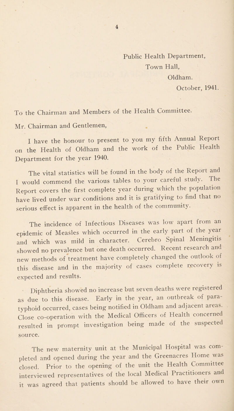 Public Health Department, Town Hall, Oldham. October, 1941. To the Chairman and Members of the Health Committee. Mr. Chairman and Gentlemen, I have the honour to present to you my fifth Annual Report on the Health of Oldham and the work of the Public Health Department for the year 1940. The vital statistics will be found in the body of the Report and I would commend the various tables to your careful study. The Report covers the first complete year during which the population have lived under war conditions and it is gratifying to find that no serious effect is apparent in the health of the community. The incidence of Infectious Diseases was low apart from an epidemic of Measles which occurred in the early part of the year and which was mild in character. Cerebro Spinal Meningitis showed no prevalence but one death occurred. Recent research and new methods of treatment have completely changed the outlook of this disease and in the majority of cases complete recovery is expected and results. Diphtheria showed no increase but seven deaths were registered as due to this disease. Early in the year, an outbreak of para¬ typhoid occurred, cases being notified in Oldham and adjacent areas. Close co-operation with the Medical Officers of Health concerned resulted in prompt investigation being made of the suspected source. The new maternity unit at the Municipal Hospital was com¬ pleted and opened during the year and the Greenacres Home was closed. Prior to the opening of the unit the Health Committee interviewed representatives of the local Medical Practitioners and it was agreed that patients should be allowed to have their own