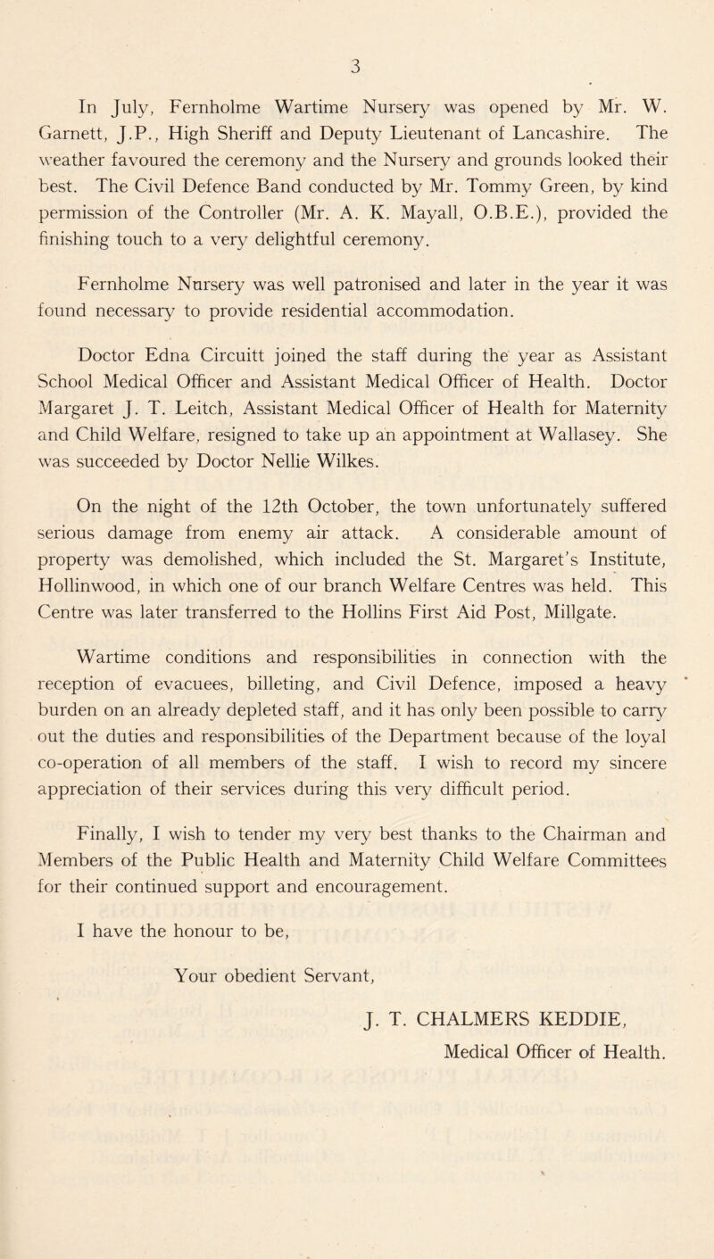 In July, Fernholme Wartime Nursery was opened by Mr. W. Garnett, J.P., High Sheriff and Deputy Lieutenant of Lancashire. The weather favoured the ceremony and the Nursery and grounds looked their best. The Civil Defence Band conducted by Mr. Tommy Green, by kind permission of the Controller (Mr. A. K. Mayall, O.B.E.), provided the finishing touch to a very delightful ceremony. Fernholme Nursery was well patronised and later in the year it was found necessary to provide residential accommodation. Doctor Edna Circuitt joined the staff during the year as Assistant School Medical Officer and Assistant Medical Officer of Health. Doctor Margaret J. T. Leitch, Assistant Medical Officer of Health for Maternity and Child Welfare, resigned to take up an appointment at Wallasey. She was succeeded by Doctor Nellie Wilkes. On the night of the 12th October, the town unfortunately suffered serious damage from enemy air attack. A considerable amount of property was demolished, which included the St. Margaret's Institute, Hollinwood, in which one of our branch Welfare Centres was held. This Centre was later transferred to the Hollins First Aid Post, Millgate. Wartime conditions and responsibilities in connection with the reception of evacuees, billeting, and Civil Defence, imposed a heavy burden on an already depleted staff, and it has only been possible to carry out the duties and responsibilities of the Department because of the loyal co-operation of all members of the staff. I wish to record my sincere appreciation of their services during this very difficult period. Finally, I wish to tender my very best thanks to the Chairman and Members of the Public Health and Maternity Child Welfare Committees for their continued support and encouragement. I have the honour to be, Your obedient Servant, J. T. CHALMERS KEDDIE, Medical Officer of Health.