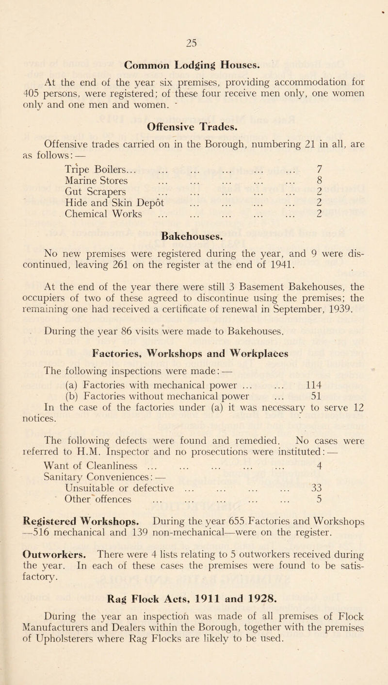 Common Lodging Houses. At the end of the year six premises, providing accommodation for 405 persons, were registered; of these four receive men only, one women only and one men and women. * Offensive Trades. Offensive trades carried on in the Borough, numbering 21 in all, are as follows: — Tripe Boilers... Marine Stores Gut Scrapers Hide and Skin Depot Chemical Works Bakehouses. No new premises were registered during the year, and 9 were dis¬ continued, leaving 261 on the register at the end of 1941. At the end of the year there were still 3 Basement Bakehouses, the occupiers of two of these agreed to discontinue using the premises; the remaining one had received a certificate of renewal in September, 1939. During the year 86 visits were made to Bakehouses. Factories, Workshops and Workplaces The following inspections were made: — (a) Factories with mechanical power ... ... 114 (b) Factories without mechanical power ... 51 In the case of the factories under (a) it was necessary to serve 12 notices. The following defects were found and remedied. No cases were referred to H.M. Inspector and no prosecutions were instituted: — Want of Cleanliness ... ... ... ... ... 4 Sanitary Conveniences: — Unsuitable or defective ... ... ... ... 33 Other offences ... ... ... ... ... 5 Registered Workshops. During the year 655 Factories and Workshops —516 mechanical and 139 non-mechanical—were on the register. Outworkers. There were 4 lists relating to 5 outworkers received during the year. In each of these cases the premises were found to be satis¬ factory. 7 8 2 2 2 Rag Flock Acts, 1911 and 1928. During the year an inspection was made of all premises of Flock Manufacturers and Dealers within the Borough, together with the premises of Upholsterers where Rag Flocks are likely to be used.