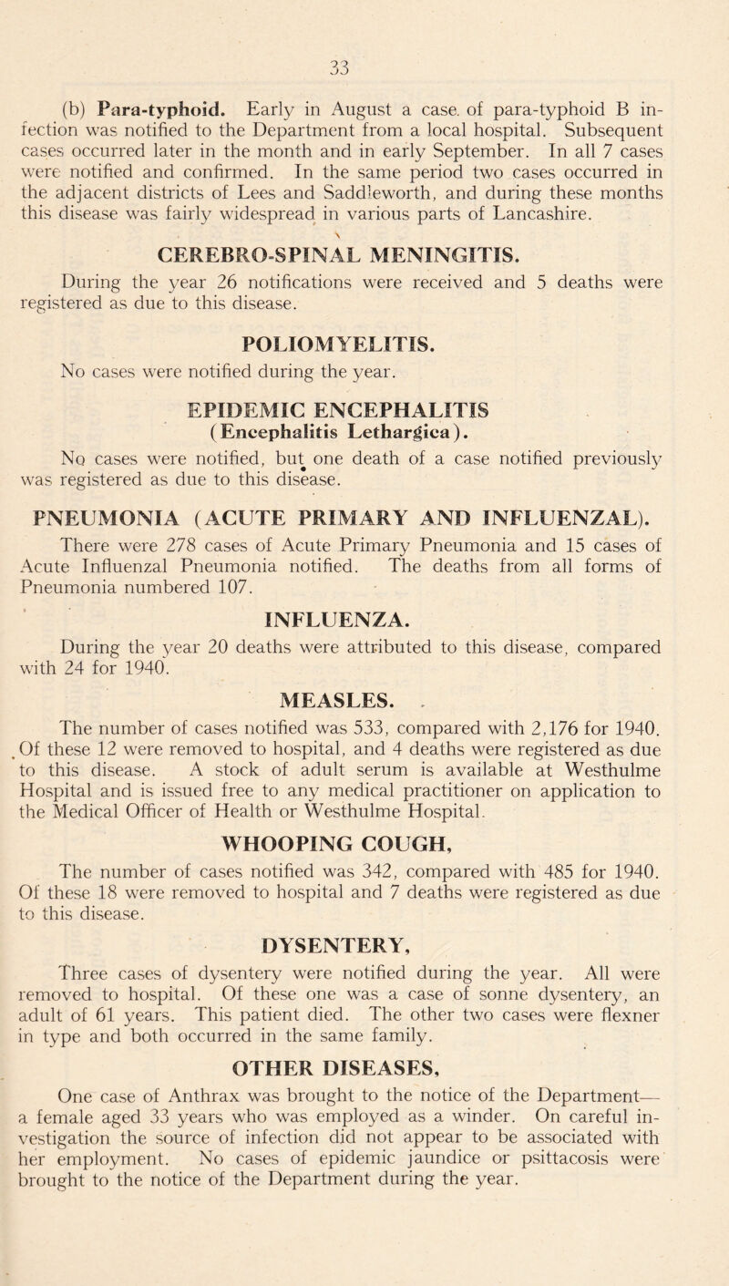 (b) Para-typhoid. Early in August a case, of para-typhoid B in¬ fection was notified to the Department from a local hospital. Subsequent cases occurred later in the month and in early September. In all 7 cases were notified and confirmed. In the same period two cases occurred in the adjacent districts of Lees and Saddleworth, and during these months this disease was fairly widespread in various parts of Lancashire. s CEREBRO SPINAL MENINGITIS. During the year 26 notifications were received and 5 deaths were registered as due to this disease. POLIOMYELITIS. No cases were notified during the year. EPIDEMIC ENCEPHALITIS (Encephalitis Lethargica). No cases were notified, but one death of a case notified previously was registered as due to this disease. PNEUMONIA (ACUTE PRIMARY AND INFLUENZAL). There were 278 cases of Acute Primary Pneumonia and 15 cases of Acute Influenzal Pneumonia notified. The deaths from all forms of Pneumonia numbered 107. INFLUENZA. During the year 20 deaths were attributed to this disease, compared with 24 for 1940. MEASLES. . The number of cases notified was 533, compared with 2,176 for 1940. .Of these 12 were removed to hospital, and 4 deaths were registered as due to this disease. A stock of adult serum is available at Westhulme Hospital and is issued free to any medical practitioner on application to the Medical Officer of Health or Westhulme Hospital. WHOOPING COUGH, The number of cases notified was 342, compared with 485 for 1940. Of these 18 were removed to hospital and 7 deaths were registered as due to this disease. DYSENTERY, Three cases of dysentery were notified during the year. All were removed to hospital. Of these one was a case of sonne dysentery, an adult of 61 years. This patient died. The other two cases were flexner in type and both occurred in the same family. OTHER DISEASES, One case of Anthrax was brought to the notice of the Department— a female aged 33 years who was employed as a winder. On careful in¬ vestigation the source of infection did not appear to be associated with her employment. No cases of epidemic jaundice or psittacosis were brought to the notice of the Department during the year.