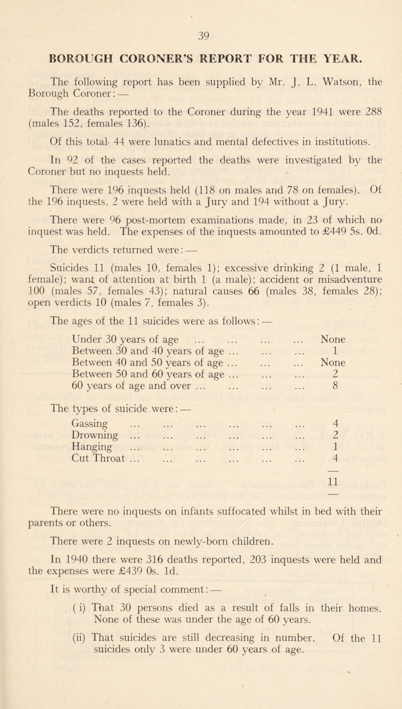 BOROUGH CORONER’S REPORT FOR THE YEAR. The following report has been supplied by Mr. J. L. Watson, the Borough Coroner: — The deaths reported to the Coroner during the year 1941 were 288 (males 152, females 136). Of this total- 44 were lunatics and mental defectives in institutions. In 92 of the cases reported the deaths were investigated by the Coroner but no inquests held. There were 196 inquests held (118 on males and 78 on females). Of the 196 inquests, 2 were held with a Jury and 194 without a Jury. There were 96 post-mortem examinations made, in 23 of which no inquest was held. The expenses of the inquests amounted to £449 5s. Od. The verdicts returned were: — Suicides 11 (males 10, females 1); excessive drinking 2 (1 male, 1 female); want of attention at birth 1 (a male); accident or misadventure 100 (males 57, females 43); natural causes 66 (males 38, females 28); open verdicts 10 (males 7, females 3). The ages of the 11 suicides were as follows: — Under 30 years of age Between 30 and 40 years of age ... Between 40 and 50 years of age ... Between 50 and 60 years of age ... 60 years of age and over ... The types of suicide were: — Gassing Drowning ... Hanging ... ... ... Cut Throat ... None 1 None 2 8 4 2 1 4 There were no inquests on infants suffocated whilst in bed with their parents or others. There were 2 inquests on newly-born children. In 1940 there were 316 deaths reported, 203 inquests were held and the expenses were £439 0s. Id. It is worthy of special comment: — . (i) That 30 persons died as a result of falls in their homes. None of these was under the age of 60 years. (ii) That suicides are still decreasing in number. Of the 11 suicides only 3 were under 60 years of age.