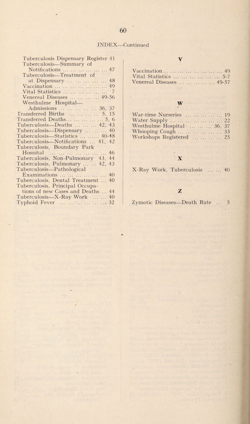 INDEX—Continued Tuberculosis Dispensary Register 41 Tuberculosis—Summary of Notifications.47 Tuberculosis—Treatment of at Dispensary.48 Vaccination.49 Vital Statistics. 7 Venereal Diseases.49-56 Westhulme Hospital— Admissions'.36, 37 Transferred Births . 5, 15 Transferred Deaths. ..5, 6 Tuberculosis—Deaths.42, 43 Tuberculosis—Dispensary.40 Tuberculosis—Statistics . 40-48 Tuberculosis,—Notifications ... 41, 42 Tuberculosis, Boundary Park HosDital .46 Tuberculosis, Non-Pulmonary 43, 44 Tuberculosis, Pulmonary ... 42, 43 Tuberculosis—Pathological Examinations. 40 Tuberculosis, Dental Treatment ... 40 Tuberculosis, Principal Occupa¬ tions of new Cases and Deaths ... 44 Tuberculosis—X-Ray Work . 40 Typhoid Fever .32 V Vaccination.49 Vital Statistics. 5-7 Venereal Diseases.49-57 W War-time Nurseries . 19 Water Supply.22 Westhulme Hospital .36, 37 Whooping Cough. 33 Workshops Registered .25 X X-Ray Work, Tuberculosis . 40 Z Zymotic Diseases—Death Rate ... 5