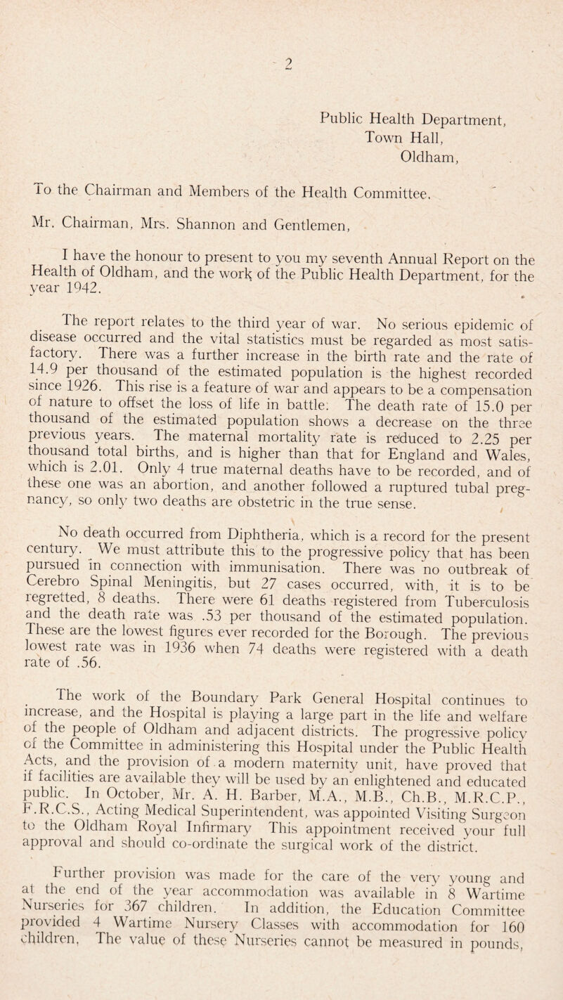 Public Health Department, Town Hall, Oldham, To the Chairman and Members of the Health Committee. Mr. Chairman, Mrs. Shannon and Gentlemen, I have the honour to present to you my seventh Annual Report on the Health of Oldham, and the work of the Public Health Department, for the year 1942. •• The report relates to the third year of war. No serious epidemic of disease occurred and the vital statistics must be regarded as most satis¬ factory. There was a further increase in the birth rate and the rate of 14.9 per thousand of the estimated population is the highest recorded since 1926. This rise is a feature of war and appears to be a compensation of nature to offset the loss of life in battle. The death rate of 15.0 per thousand of the estimated population shows a decrease on the three previous years. The maternal mortality rate is reduced to 2.25 per thousand total births, and is higher than that for England and Wales, which is 2.01. Only 4 true maternal deaths have to be recorded, and of these one was an abortion, and another followed a ruptured tubal preg¬ nancy, so only two deaths are obstetric in the true sense. No death occurred from Diphtheria, which is a record for the present century. We must attribute this to the progressive policy that has been pursued in connection with immunisation. There was no outbreak of Cerebro Spinal Meningitis, but 27 cases occurred, with, it is to be regretted, 8 deaths. There were 61 deaths registered from Tuberculosis and the death rate was .53 per thousand of the estimated population. 4hese aie the lowest figures ever recorded for the Borough. The previous lowest rate was in 1936 when 74 deaths were registered with a death rate of .56. The woik of the Boundary Park General Hospital continues to increase, and the Hospital is playing a large part in the life and welfare of the people of Oldham and adjacent districts. The progressive policy of the Committee in administering this Hospital under the Public Health Acts, and the provision of.a modern maternity unit, have proved that if facilities aie available they will be used by an enlightened and educated Public. In October, Mr. A. H. Barber, M.A., M.B., Ch.B., M.R.C.P., F.R.C.S., Acting Medical Superintendent, was appointed Visiting Surgeon to the Oldham Royal Infirmary This appointment received your full approval and should co-ordinate the surgical work of the district. Further provision was made for the care of the very young and at the. end of the year accommodation was available in 8 Wartime Nurseries for ^67 children. In addition, the Education Committee provided 4 Wartime Nursery Classes with accommodation for 160 children. The value of these Nurseries cannot be measured in pounds,