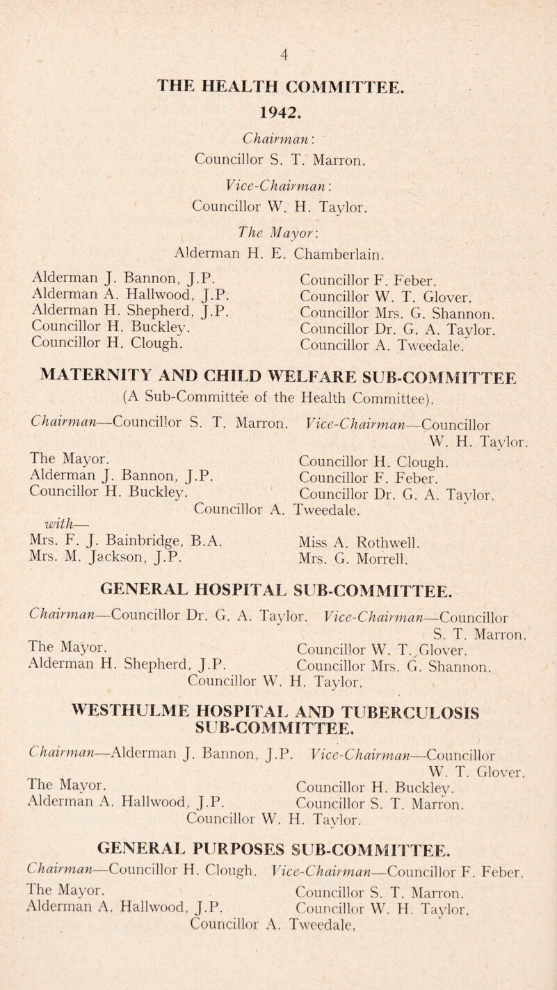 THE HEALTH COMMITTEE. 1942. Chairman: Councillor S. T. Marron. Vice-Chairman: Councillor W. H. Taylor. The Mayor: Alderman H. E. Chamberlain. Alderman J. Bannon, J.P. Alderman A. Hailwood, J.P. Alderman H. Shepherd, J.P. Councillor H. Buckley. Councillor H. Clough. Councillor F. Feber. Councillor W. T. Glover. Councillor Mrs. G. Shannon. Councillor Dr. G. A. Taylor. Councillor A. Tweedale. MATERNITY AND CHILD WELFARE SUB COMMITTEE (A Sub-Committee of the Health Committee). Chairman—Councillor S. T. Marron. Vice-Chairman—Councillor W. H. Taylor. The Mayor. Councillor H. Clough. Alderman J. Bannon, J.P. Councillor F. Feber. Councillor H. Buckley. Councillor Dr. G. A. Taylor. Councillor A. Tweedale. with— Mrs. F. J. Bainbridge, B.A. Miss A. Rothwell. Mrs. M. Jackson, J.P. Mrs, G. Morrell. GENERAL HOSPITAL SUB COMMITTEE. Chairman—Councillor Dr. G. A. laylor. Vice-Chairman—Councillor S. T. Marron. The Mayor. Councillor W. T. Glover. Alderman H. Shepherd, J.P. Councillor Mrs. G. Shannon. Councillor W. H. Taylor. WESTHULME HOSPITAL AND TUBERCULOSIS SUB-COMMITTEE. Chairman—Alderman J. Bannon, J.P. Vice-Chairman—Councillor W. T. Glover. The Mayor. Councillor H. Buckley. Alderman A. Hailwood, J.P. Councillor S. T. Marron. Councillor W. H. Taylor. GENERAL PURPOSES SUB-COMMITTEE. Chairman—Councillor H. Clough. Vice-Chairman—Councillor F. Feber, The Mayor. Councillor S. T. Marron. Alderman A. Hailwood, J.P. Councillor W. H. Taylor. Councillor A. Tweedale,