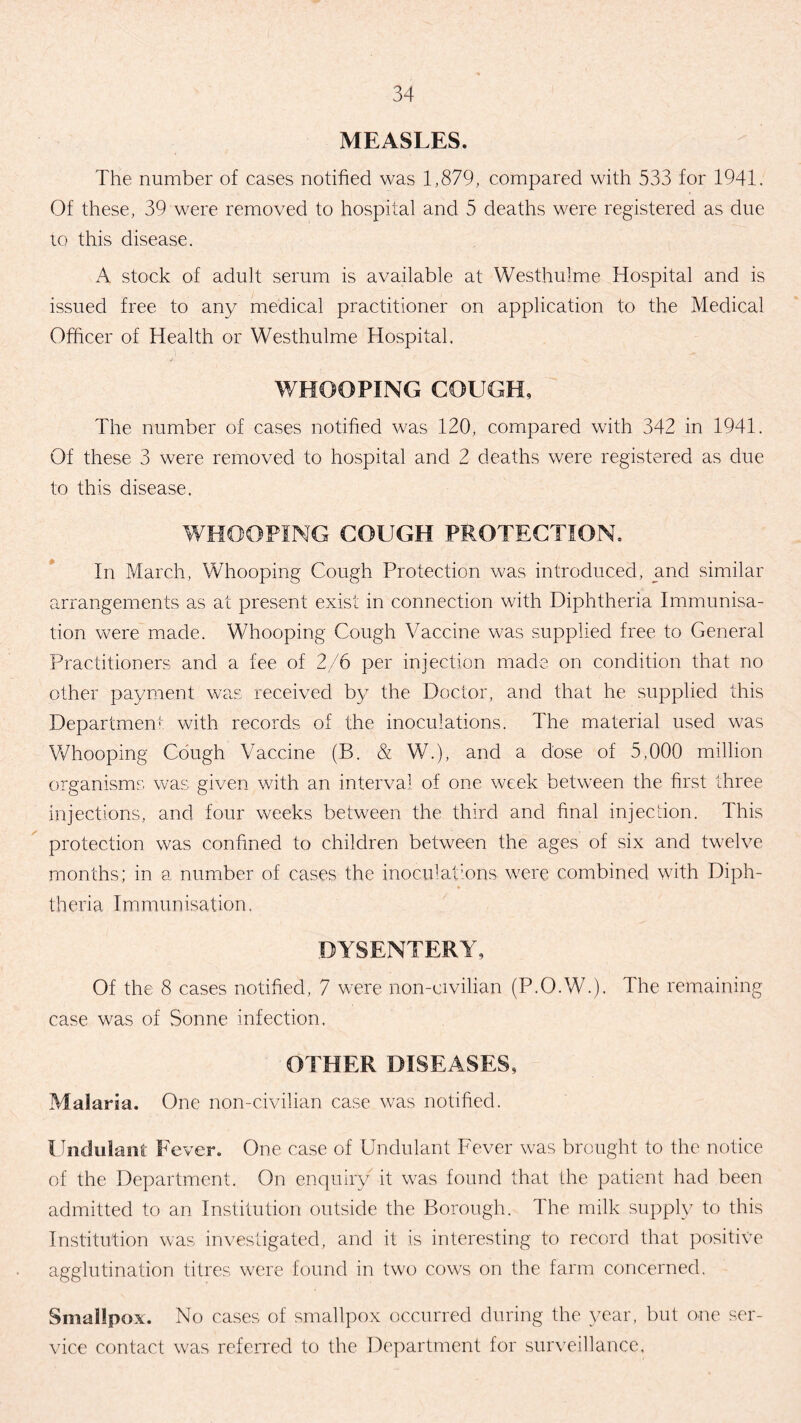 MEASLES. The number of cases notified was 1,879, compared with 533 for 1941. Of these, 39 were removed to hospital and 5 deaths were registered as due to this disease. A stock of adult serum is available at Westhulme Hospital and is issued free to any medical practitioner on application to the Medical Officer of Health or Westhulme Hospital. WHOOPING COUGH, The number of cases notified was 120, compared with 342 in 1941. Of these 3 were removed to hospital and 2 deaths were registered as due to this disease. WHOOPING COUGH PROTECTION. In March, Whooping Cough Protection was introduced, and similar arrangements as at present exist in connection with Diphtheria Immunisa¬ tion were made. Whooping Cough Vaccine was supplied free to General Practitioners and a fee of 2/6 per injection made on condition that no other payment was received by the Doctor, and that he supplied this Department with records of the inoculations. The material used was Whooping Cough Vaccine (B. & W.), and a dose of 5,000 million organisms was given with an interval of one week between the first three injections, and four weeks between the third and final injection. This protection was confined to children between the ages of six and twelve months; in a number of cases the inoculations were combined with Diph¬ theria Immunisation. DYSENTERY, Of the 8 cases notified, 7 were non-civilian (P.O.W.). The remaining case was of Sonne infection. OTHER DISEASES, Malaria. One non-civilian case was notified. I ndulani Fever. One case of Undulant Fever was brought to the notice of the Department. On enquiry it was found that the patient had been admitted to an Institution outside the Borough. The milk supply to this Institution was investigated, and it is interesting to record that positive agglutination titres were found in two cows on the farm concerned. Smallpox. No cases of smallpox occurred during the year, but one ser¬ vice contact was referred to the Department for surveillance.