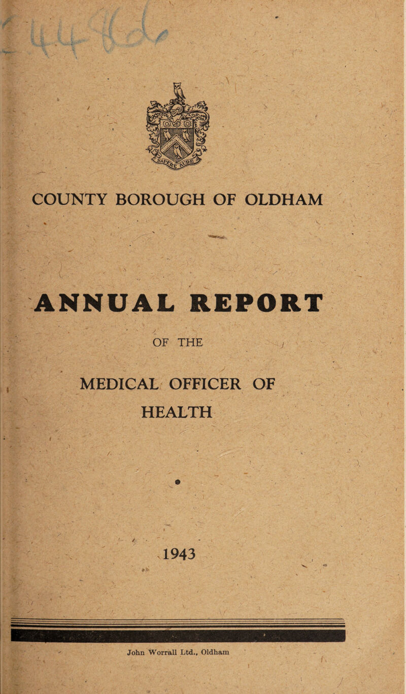 COUNTY BOROUGH OF OLDHAM % • * • % ^ . ' >. \ • x . ^7/- , '***#*&■ ANNUAL REPORT OF THE , MEDICAL OFFICER OF HEALTH 1943 John Worrall Ltd., Oldham i