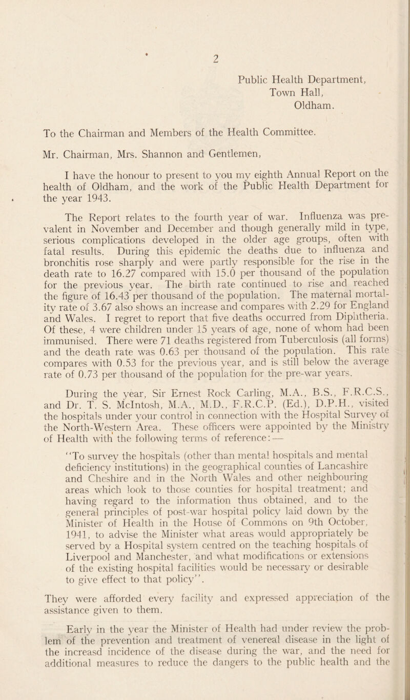 Public Health Department, Town Hall, Oldham. To the Chairman and Members of the Health Committee. Mr. Chairman, Mrs. Shannon and Gentlemen, I have the honour to present to you my eighth Annual Report on the health of Oldham, and the work of the Public Health Department for the year 1943. The Report relates to the fourth year of war. Influenza was pre¬ valent in November and December and though generally mild in type, serious complications developed in the older age groups, often with fatal results. During this epidemic the deaths due to influenza and bronchitis rose sharply and were partly responsible for the rise in the death rate to 16.27 compared with 15.6 per thousand of the population for the previous year. The birth rate continued to rise and reached the figure of 16.43 per thousand of the population. I he maternal mortal¬ ity rate of 3.67 also shows an increase and compares with 2.29 for England and Wales. I regret to report that five deaths occurred from Dipntheria. Of these, 4 were children under 15 years of age, none of whom had been immunised. There were 71 deaths registered from Tuberculosis (all forms) and the death rate was 0.63 per thousand of the population. This rate compares with 0.53 for the previous year, and is still below the average rate of 0.73 per thousand of the population for the pre-war years. During the year, Sir Ernest Rock Carling, M.A., B.S., F.R.C.S., and Dr. T. S. McIntosh, M.A., M.D., F.R.C.P. (Ed.), D.P.H., visited the hospitals under your control in connection with the Hospital Survey of the North-Western Area. These officers were appointed by the Ministry of Health with the following terms of reference: — To survey the hospitals (other than mental hospitals and mental deficiency institutions) in the geographical counties of Lancashire and Cheshire and in the North Wales and other neighbouring areas which look to those counties for hospital treatment; and having regard to the information thus obtained, and to the general principles of post-war hospital policy laid down by the Minister of Health in the House of Commons on 9th October, 1941, to advise the Minister what areas would appropriately be served by a Hospital system centred on the teaching hospitals of Liverpool and Manchester, and what modifications or extensions of the existing hospital facilities would be necessary or desirable to give effect to that policy. They were afforded every facility and expressed appreciation of the assistance given to them. Early in the year the Minister of Health had under review the prob¬ lem of the prevention and treatment of venereal disease in the light of the increasd incidence of the disease during the war, and the need for additional measures to reduce the dangers to the public health and the