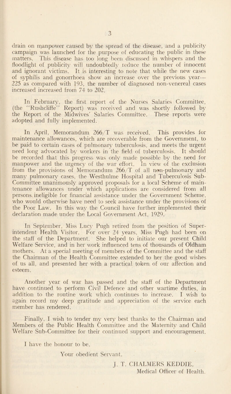 drain on manpower caused by the spread of the disease, and a publicity campaign was launched for the purpose of educating the public in these matters. This disease has too long been discussed in whispers and the floodlight of publicity will undoubtedly reduce the number of innocent and ignorant victims. It is interesting to note that while the new cases of syphilis and gonorrhoea show an increase over the previous year— 225 as compared with 193, the number of diagnosed non-venereal cases increased increased from 74 to 202. In February, the first report of the Nurses Salaries Committee, (the “Rushcliffe” Report) was received and was shortly followed by the Report of the Mid wives' Salaries Committee. These reports were adopted and fully implemented. In April, Memorandum 266/T was received. This provides for maintenance allowances, which are recoverable from the Government, to be paid to certain cases of pulmonary tuberculosis, and meets the urgent need long advocated by workers in the field of tuberculosis. It should be recorded that this progress was only made possible by the need for manpower and the urgency of the war effort. In view of the exclusion from the provisions of Memorandum 266/T of all non-pulmonary and many pulmonary cases, the Westhulme Hospital and Tuberculosis Sub- Committee unanimously approved proposals for a local Scheme of main¬ tenance allowances under which applications are considered from all persons ineligible for financial assistance under the Government Scheme, who would otherwise have need to seek assistance under the provisions of the Poor Law. In this way the Council have further implemented their declaration made under the Local Government Act, 1929. In September, Miss Lucy Pugh retired from the position of Super¬ intendent Health Visitor. For over 24 years, Miss Pugh had been on the staff of the Department. She helped to initiate our present Child Welfare Service, and in her work influenced tens of thousands of Oldham mothers. At a special meeting of members of the Committee and the staff the Chairman of the Health Committee extended to her the good wishes of us all, and presented her with a practical token, of our affection and esteem. Another year of war has passed and the staff of the Department have continued to perform Civil Defence and other wartime duties, in addition to the routine work which continues to increase. I wish to again record my deep gratitude and appreciation of the service each member has rendered. Finally, I wish to tender my very best thanks to the Chairman and Members of the Public Health Committee and the Maternity and Child Welfare Sub-Committee for their continued support and encouragement. I have the honour to be, Your obedient Servant, J. T. CHALMERS KEDDIE, Medical Officer of Health.