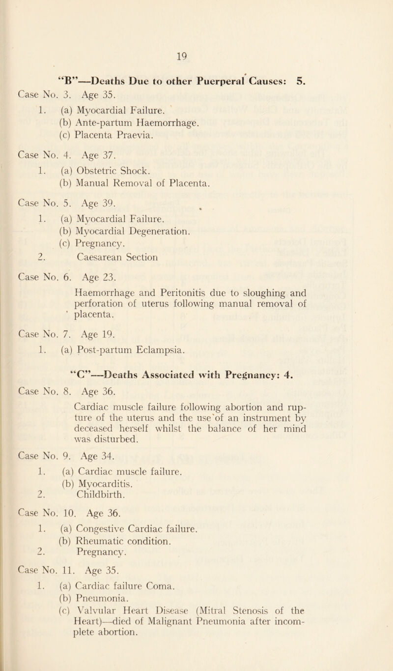 o B—-Deaths Due to other Puerperal Causes: 5. Case No. 3. Age 35. 1. (a) Myocardial Failure. (b) Ante-partum Haemorrhage. (c) Placenta Praevia. Case No. 4. Age 37. 1. (a) Obstetric Shock. (b) Manual Removal of Placenta. Case No. 5. Age 39. 1. (a) Myocardial Failure. (b) Myocardial Degeneration. (c) Pregnancy. 2. Caesarean Section Case No. 6. Age 23. Haemorrhage and Peritonitis due to sloughing and perforation of uterus following manual removal of placenta. Case No. 7. Age 19. 1. (a) Post-partum Eclampsia. —Deaths Associated with Pregnancy: 4. Case No. 8. Age 36. Cardiac muscle failure following abortion and rup¬ ture of the uterus and the use'of an instrument by deceased herself whilst the balance of her mind was disturbed. Case No. 9. Age 34. 1. (a) Cardiac muscle failure. (b) Myocarditis. 2. Childbirth. Case No. 10. Age 36. 1. (a) Congestive Cardiac failure. (b) Rheumatic condition. 2. Pregnancy. Case No. 11. Age 35. 1. (a) Cardiac failure Coma. (b) Pneumonia. (c) Valvular Heart Disease (Mitral Stenosis of the Heart)—died of Malignant Pneumonia after incom¬ plete abortion.