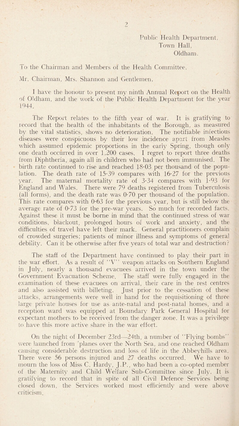 Public Health Department, Town Hall, Oldham. To the Chairman and Members of the Health Committee. Mr. Chairman, Mrs. Shannon and Gentlemen, I have the honour to present my ninth Annual Report on the Health of Oldham, and the work of the Public Health Department for the year 1944. The Report relates to the fifth year of war. It is gratifying to record that the health of the inhabitants of the Borough, as measured by the vital statistics, shows no deterioration. The notifiable infectious diseases were conspicuous by their low incidence apart from Measles which assumed epidemic proportions in the early Spring, though only one death occurred in over 1,200 cases. I regret to report three deaths from Diphtheria, again all in children who had not been immunised. The birth rate continued to rise and reached 18-03 per thousand of the popu¬ lation. The death rate of 15-39 compares with 16-27 for the previous year. The maternal mortality rate of 3-34 compares with 1*93 for England and Wales. There were 79 deaths registered from Tuberculosis (all forms), and the death rate was 0-70 per thousand of the population. This rate compares with 0-63 for the previous year, but is still below the average rate of 0-73 for the pre-war years. So much for recorded facts. Against these it must be borne in mind that the continued stress of war conditions, blackout, prolonged hours of work and anxiety, and the difficulties of travel have left their mark. General practitioners complain of crowded surgeries; patients of minor illness and symptoms of general debility. Can it be otherwise after five years of total war and destruction.^ The staff of the Department have continued to play their part in the war effort. As a result of V” weapon attacks on Southern England in July, nearly a thousand evacuees arrived in the town under the Government Evacuation Scheme. The staff were fully engaged in the examination of these evacuees on arrival, their care in the rest centres and also assisted with billeting, just prior to the cessation of these attacks, arrangements were well in hand for the requisitioning of three large private houses for use as ante-natal and post-natal homes, and a reception ward was equipped at Boundary Park General Hospital for expectant mothers to be received from the danger zone. It was a privilege to have this more active share in the war effort. On the night of December 23rd—24th, a number of Flying bombs’’ were launched from ’planes over the North Sea, and one reached Oldham causing considerable destruction and loss of life in the Abbeyhills area. There were 56 persons injured and 27 deaths occurred. We have to mourn the loss of Miss C. Hardy, J.P., who had been a co-opted member of the Maternity and Child Welfare Sub-Committee since July. It is gratifying to record that in spite of all Civil Defence Services being closed down, the Services worked most efficiently and were above criticism.