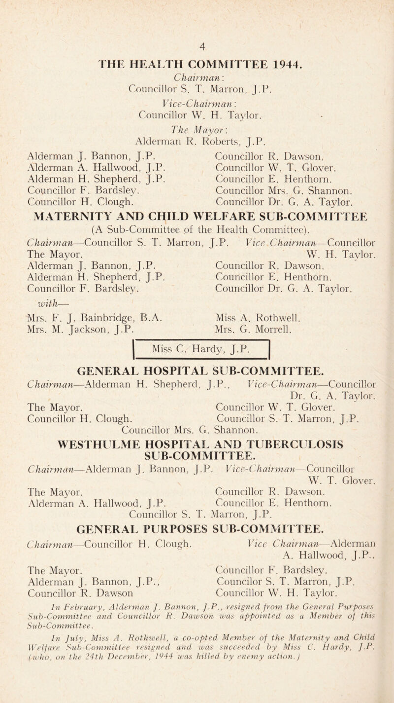 THE HEALTH COMMITTEE 1944. Chairman: Councillor S. T. Marron, J.P. Vice-Chairman: Councillor W. H. Taylor. The Mayor: Alderman R. Roberts, J.P. Alderman J. Bannon, J.P. Councillor R. Dawson, Alderman A. Hailwood, J.P. Councillor W. T. Glover. Alderman H. Shepherd, J.P. Councillor E. Henthorn. Councillor F. Bardsley. Councillor Mrs. G. Shannon. Councillor H. Clough. Councillor Dr. G. A. Taylor. MATERNITY AND CHILD WELFARE SUB COMMITTEE (A Sub-Committee of the Health Committee). Chairman—Councillor S. T. Marron, J.P. Vice Chairman—-Councillor The Mayor. W. H. Taylor. Alderman J. Bannon, J.P. Councillor R. Dawson. Alderman H. Shepherd, J.P. Councillor E. Henthorn. Councillor F. Bardsley. Councillor Dr. G. A. Taylor. with—- Mrs. F. J. Bainbridge, B.A. Mrs. M. Jackson, J.P. Miss A. Roth well. Mrs. G. Morrell. Miss C. Hardy, J.P. GENERAL HOSPITAL SUB-COMMITTEE. Chairman—Alderman H. Shepherd, J.P., Vice-Chairman—Councillor Dr. G. A. Taylor. The Mayor. Councillor W. T. Glover. Councillor H. Clough. Councillor S. T. Marron, J.P. Councillor Mrs. G. Shannon. WESTHULME HOSPITAL AND TUBERCULOSIS SUBCOMMITTEE. Chairman—Alderman J. Bannon, J.P. Vice-Chairman—Councillor W. T. Glover. The Mayor. Councillor R. Dawson. Alderman A. Hailwood, J.P. Councillor E. Henthorn. Councillor S. T. Marron, J.P. GENERAL PURPOSES SUB-COMMITTEE. Chairman—Councillor H. Clough. The Mayor. Alderman J. Bannon, J.P., Councillor R. Dawson Vice Chairman—Alderman A. Hailwood, J.P., Councillor F. Bardsley. Councilor S. T. Marron, J.P. Councillor W. H. Taylor. In February, Alderman J. Bannon, J.Presigned from the General Purposes Sub-Committee and Councillor R. Dawson was appointed as a Member of this Sub-Committee. In July, Miss A. Rothwell, a co-opted Member of the Maternity and Child Welfare Sub-Committee resigned, and was succeeded by Miss C. Hardy, J.P. (who, on'the 24th December, 1044 was killed, by enemy action.J