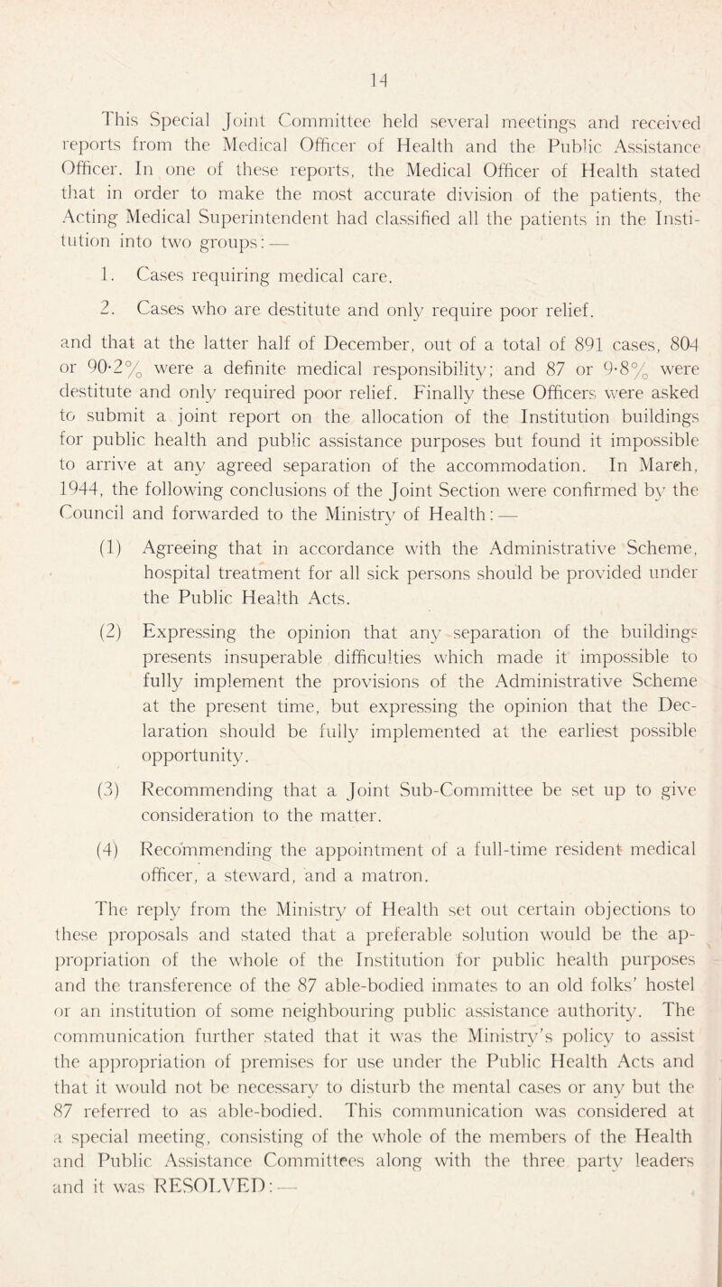 This Special Joint Committee held several meetings and received reports from the Medical Officer of Health and the Public Assistance Officer. In one of these reports, the Medical Officer of Health stated that in order to make the most accurate division of the patients, the Acting Medical Superintendent had classified all the patients in the Insti¬ tution into two groups':—- 1. Cases requiring medical care. 2. Cases who are destitute and only require poor relief. and that at the latter half of December, out of a total of 891 cases, 804 or 90-2% were a definite medical responsibility; and 87 or 9-8% were destitute and only required poor relief. Finally these Officers were asked to submit a joint report on the allocation of the Institution buildings for public health and public assistance purposes but found it impossible to arrive at any agreed separation of the accommodation. In March, 1944, the following conclusions of the Joint Section were confirmed by the Council and forwarded to the Ministry of Health: — (1) Agreeing that in accordance with the Administrative Scheme, hospital treatment for all sick persons should be provided under the Public Health Acts. (2) Expressing the opinion that any separation of the building? presents insuperable difficulties which made it impossible to fully implement the provisions of the Administrative Scheme at the present time, but expressing the opinion that the Dec¬ laration should be fully implemented at the earliest possible opportunity. (3) Recommending that a Joint Sub-Committee be set up to give consideration to the matter. (4) Recommending the appointment of a full-time resident medical officer, a steward, and a matron. The reply from the Ministry of Health set out certain objections to these proposals and stated that a preferable solution would be the ap¬ propriation of the whole of the Institution for public health purposes and the transference of the 87 able-bodied inmates to an old folks’ hostel or an institution of some neighbouring public assistance authority. The communication further stated that it was the Ministry’s policy to assist the appropriation of premises for use under the Public Health Acts and that it would not be necessary to disturb the mental cases or any but the 87 referred to as able-bodied. This communication was considered at a special meeting, consisting of the whole of the members of the Health and Public Assistance Committees along with the three partv leaders and it was RESOLVED: