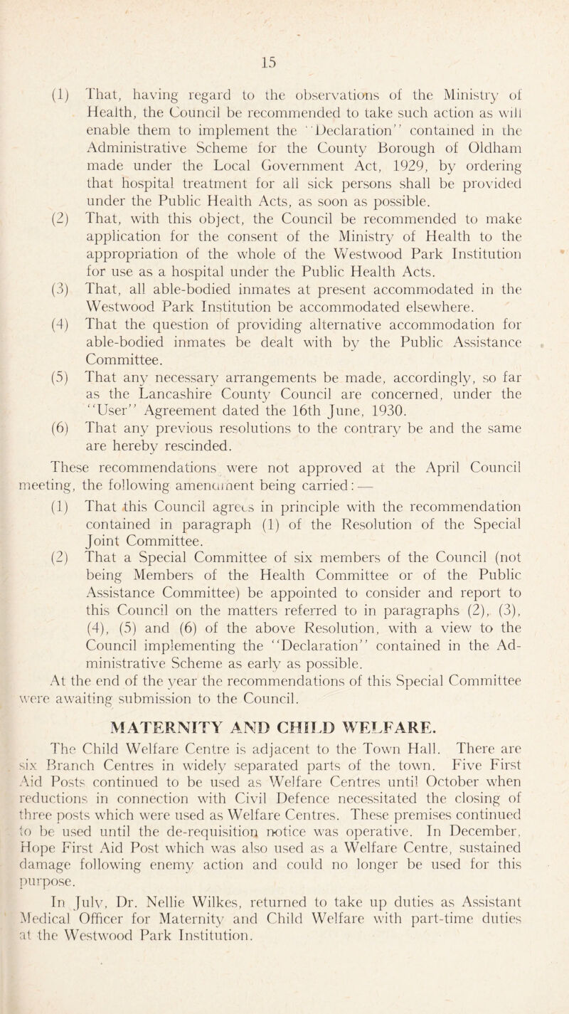 (1) That, having regard to the observations of the Ministry of Health, the Council be recommended to take such action as will enable them to implement the “Declaration” contained in the Administrative Scheme for the County Borough of Oldham made under the Local Government Act, 1929, by ordering that hospital treatment for all sick persons shall be provided under the Public Health Acts, as soon as possible. (2) That, with this object, the Council be recommended to make application for the consent of the Ministry of Health to the appropriation of the whole of the Westwood Park Institution for use as a hospital under the Public Health Acts. (3) That, all able-bodied inmates at present accommodated in the Westwood Park Institution be accommodated elsewhere. (4) That the question of providing alternative accommodation for able-bodied inmates be dealt with by the Public Assistance Committee. (5) That any necessary arrangements be made, accordingly, so far as the Lancashire County Council are concerned, under the “User” Agreement dated the 16th June, 1930. (6) That any previous resolutions to the contrary be and the same are hereby rescinded. These recommendations were not approved at the April Council meeting, the following amendment being carried: — (1) That this Council agrees in principle with the recommendation contained in paragraph (1) of the Resolution of the Special Joint Committee. (2) That a Special Committee of six members of the Council (not being Members of the Health Committee or of the Public Assistance Committee) be appointed to consider and report to this Council on the matters referred to in paragraphs (2), (3), (4), (5) and (6) of the above Resolution, with a view to the Council implementing the Declaration” contained in the Ad¬ ministrative Scheme as early as possible. At the end of the year the recommendations of this Special Committee were awaiting submission to the Council. MATERNITY AND CHILD WELFARE. The Child Welfare Centre is adjacent to the Town Hall. There are six Branch Centres in widely separated parts of the town. Five First Aid Posts continued to be used as Welfare Centres until October when reductions in connection with Civil Defence necessitated the closing of three posts which were used as Welfare Centres. These premises continued to be used until the de-requisition notice was operative. In December, Hope First Aid Post which was also used as a Welfare Centre, sustained damage following enemy action and could no longer be used for this purpose. In July, Dr. Nellie Wilkes, returned to take up duties as Assistant Medical Officer for Maternity and Child Welfare with part-time duties at the Westwood Park Institution.