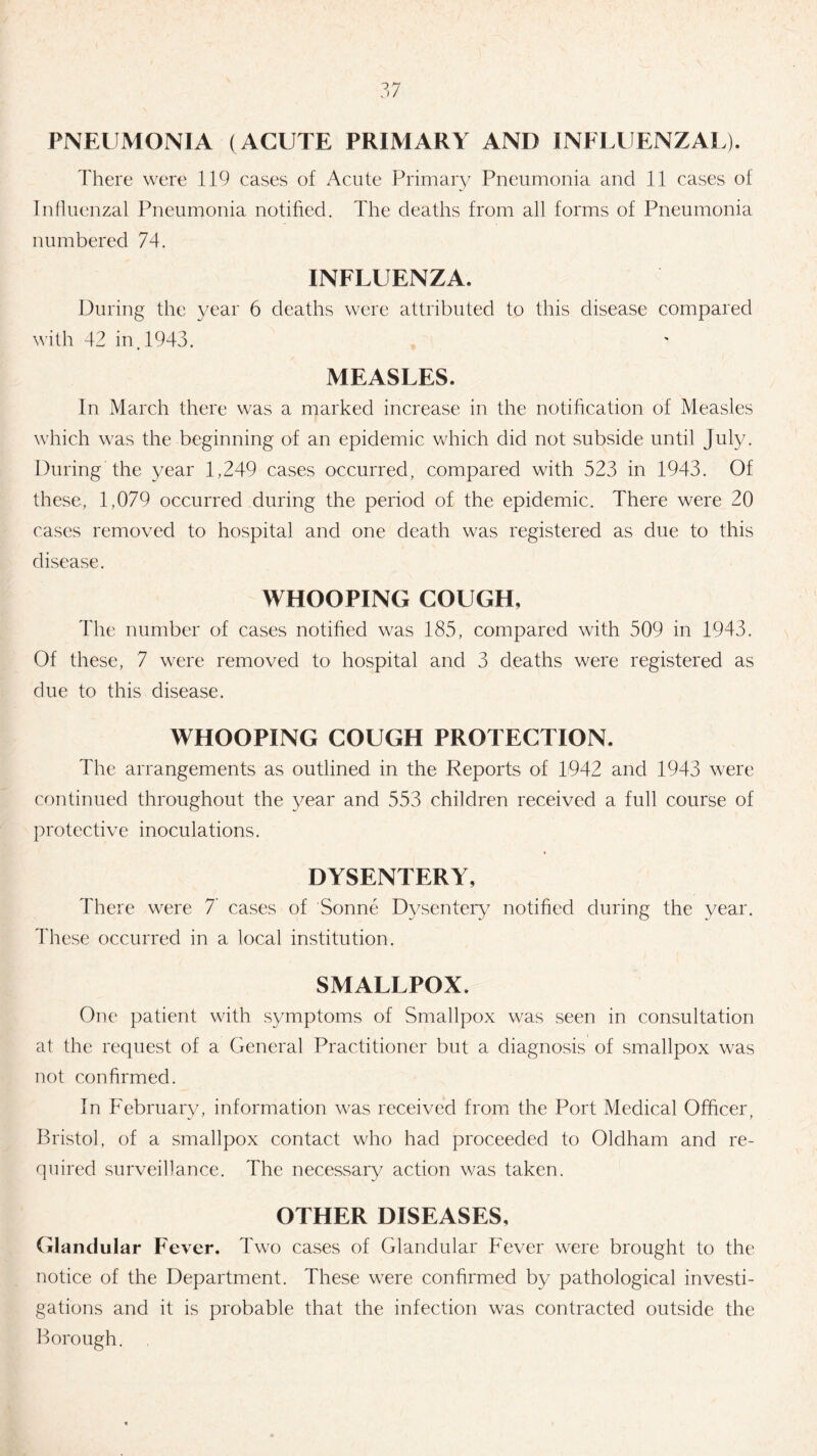PNEUMONIA (ACUTE PRIMARY ANI) INELUENZAL). There were 119 cases of Acute Primary Pneumonia and 11 cases of Influenzal Pneumonia notified. The deaths from all forms of Pneumonia numbered 74. INFLUENZA. During the year 6 deaths were attributed to this disease compared with 42 in. 1943. MEASLES. In March there was a marked increase in the notification of Measles which was the beginning of an epidemic which did not subside until July. During the year 1,249 cases occurred, compared with 523 in 1943. Of these, 1,079 occurred during the period of the epidemic. There were 20 cases removed to hospital and one death was registered as due to this disease. WHOOPING COUGH, The number of cases notified was 185, compared with 509 in 1943. Of these, 7 were removed to hospital and 3 deaths were registered as due to this disease. WHOOPING COUGH PROTECTION. The arrangements as outlined in the Reports of 1942 and 1943 were continued throughout the year and 553 children received a full course of protective inoculations. DYSENTERY, There were 7 cases of Sonne Dysentery notified during the year. These occurred in a local institution. SMALLPOX. One patient with symptoms of Smallpox was seen in consultation at the request of a General Practitioner but a diagnosis of smallpox was not confirmed. In February, information was received from the Port Medical Officer, Bristol, of a smallpox contact who had proceeded to Oldham and re¬ quired surveillance. The necessary action was taken. OTHER DISEASES, Glandular Fever. Two cases of Glandular Fever were brought to the notice of the Department. These were confirmed by pathological investi¬ gations and it is probable that the infection was contracted outside the Borough.