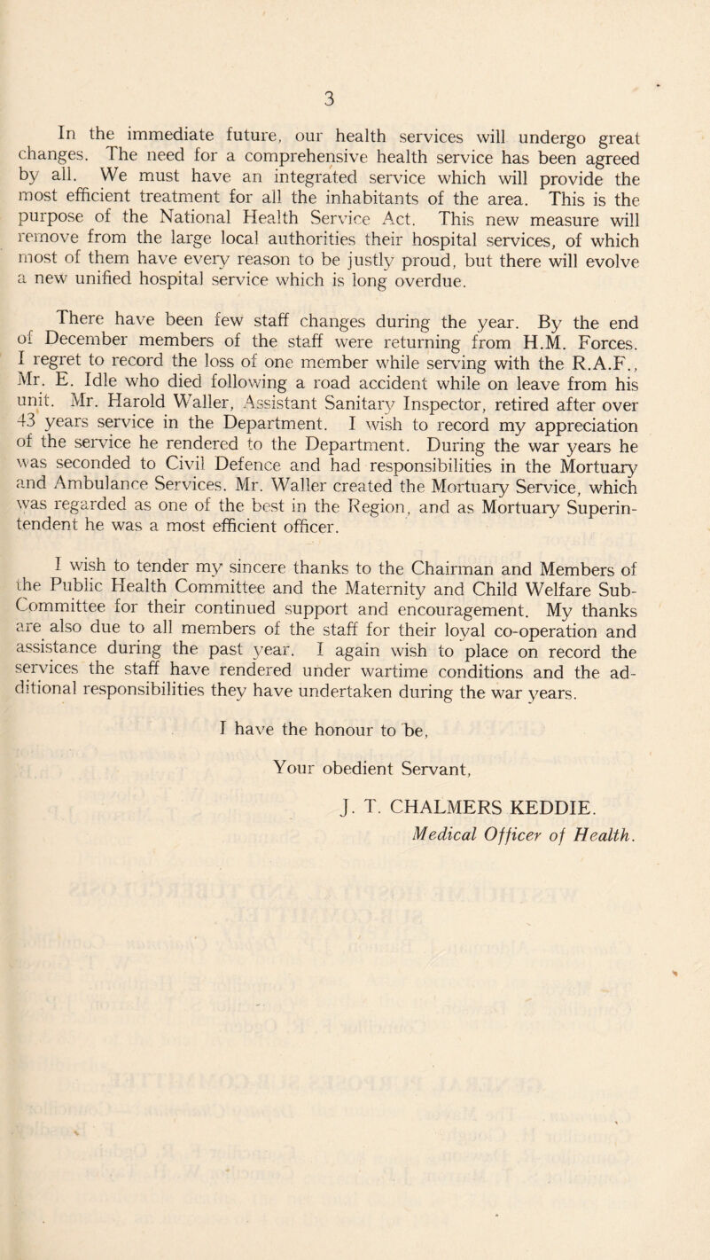 In the immediate future, our health services will undergo great changes. The need for a comprehensive health service has been agreed by all. We must have an integrated service which will provide the most efficient treatment for all the inhabitants of the area. This is the purpose of the National Health Service Act. This new measure will remove from the large local authorities their hospital services, of which most of them have every reason to be justly proud, but there will evolve a new unified hospital service which is long overdue. There have been few staff changes during the year. By the end of December members of the staff were returning from H.M. Forces. 1 regret to record the loss of one member while serving with the R.A.F., Mr. E. Idle who died following a road accident while on leave from his unit. Mr. Harold Waller, Assistant Sanitary Inspector, retired after over 43 years service in the Department. I wish to record my appreciation of the service he rendered to the Department. During the war years he was seconded to Civil Defence and had responsibilities in the Mortuary and Ambulance Services. Mr. Waller created the Mortuary Service, which was regarded as one of the best in the Region, and as Mortuary Superin¬ tendent he was a most efficient officer. I wish to tender my sincere thanks to the Chairman and Members of the Public Health Committee and the Maternity and Child Welfare Sub- Committee for their continued support and encouragement. My thanks are also due to all members of the staff for their loyal co-operation and assistance during the past year. I again wish to place on record the services the staff have rendered under wartime conditions and the ad¬ ditional responsibilities they have undertaken during the war years. I have the honour to be, Your obedient Servant, J. T. CHALMERS KEDDIE. Medical Officer of Health. >