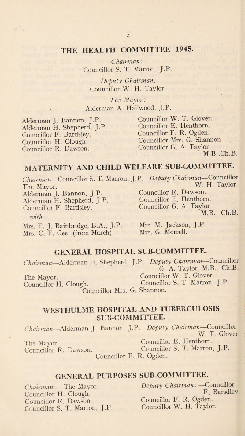 THE HEALTH COMMITTEE 1945. Chairman: Councillors. T. Marron, J.P. Deputy C hair man. Councillor W. H. laylor. The Mayor: Alderman A. Hailwood, J.P. Alderman J. Bannon, J.P. Alderman H. Shepherd, J.P. Councillor F. Bardsley. Councillor H. Clough. Councillor R. Dawson, Councillor W. T. Glover. Councillor E. Henthom. Councillor F. R. Ogden. Councillor Mrs. G. Shannon. Councillor G. A. Taylor, M.B.,Ch.B. MATERNITY AND CHILD WELFARE SUB-COMMITTEE. Chairman—Councillors. T. Marron, The Mayor. Alderman J. Bannon, J.P. Alderman H. Shepherd, J.P. Councillor F. Bardsley. with— Mrs. F. J. Bainbridge, B.A., J.P. Mrs. C. F. Gee. (from March) J.P. Deputy Chairman—Councillor W. H. Taylor. Councillor R. Dawson. Councillor E. Hen thorn. Councillor G. A. Taylor, M.B., Ch.B. Mrs. M. Jackson, J.P. Mrs. G. Morrell. GENERAL HOSPITAL SUB COMMITTEE. Chairman—Alderman H. Shepherd, J.P. Deputy Chairman—Councillor G. A. Taylor, M.B., Ch.B. The Mayor. Councillor W. T. Glover. Councillor H. Clough. Councillor S. T. Marron, J.P. Councillor Mrs. G. Shannon. WESTHULME HOSPITAL AND TUBERCULOSIS SUB-COMMITTEE. Chairman—Alderman J. Bannon, J.P. Deputy Chairman—Councillor W. T. Glover. The Mayor. Councillor E. Henthorn. Councillor R. Dawson. Councillor S. T. Marron, J-P. Councillor F. R. Ogden. GENERAL PURPOSES SUB COMMITTEE. Chairman:—The Mayor. Councillor H. Clough. Councillor R. Dawson Councillor S. T. Marron, J.P. Deputy Chairman: —Councillor F. Barsdley. Councillor F. R. Ogden. Councillor W. H. Taylor.