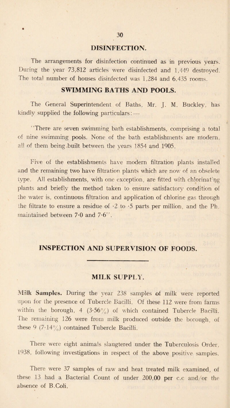 <» DISINFECTION. The arrangements for disinfection continued as in previous years. During the year 73,812 articles were disinfected and 1,449 destroyed. The total number of houses disinfected was 1,284 and 6.435 rooms. SWIMMING BATHS AND POOLS. The General Superintendent of Baths, Mr. J. M. Buckley, has kindly supplied the following particulars: — ‘There are seven swimming bath establishments, comprising a total of nine swimming pools. None of the bath establishments are modern, all of them being .built between the years 1854 and 1905. Five of the establishments have modern filtration plants installed and the remaining two have filtration plants which are now of an obselete type. All establishments, with one exception, are fitted with chlorinat’ng plants and briefly the method taken to ensure satisfactory condition of the water is, continuous filtration and application of chlorine gas through the filtrate to ensure a residue of -2 to -5 parts per million, and the Ph. maintained between 7-0 and 7-6”. INSPECTION AND SUPERVISION OF FOODS. MILK SUPPLY. Milk Samples. During the year 238 samples of milk were reported upon for the presence of lubercle Bacilli. Of these 112 were from farms within the borough, 4 (3-56%) of which contained Tubercle Bacilli. I he remaining 126 were from milk produced outside the borough, of these 9 (7-14%) contained Tubercle Bacilli. There were eight animals slaugtered under the Tuberculosis Order, 1938, following investigations in respect of the above positive samples. There were 37 samples of raw and heat treated milk examined, of these 13 had a Bacterial Count of under 200,00 per c.c and/or the absence of B.Coli,