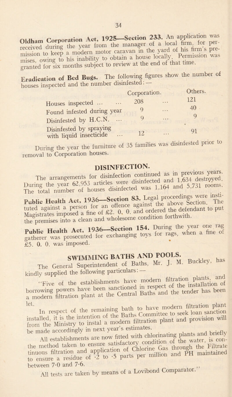 oi it, Act, 1925—Section 233. An application was receive? during the year from the manager of a local firm foi pei- in keen a modern motor caravan in the yard of his firm s pre¬ mises owing to his inability to obtain a house locally Permission was granted for fix months subject to review at the end of that time. Eradication of Bed Bugs. The following figures show the number of houses inspected and the number disinfested: — Pnmnration. Others. Houses inspected ... 208 121 40 Found infested during year 9 Disinfested by H.C.N. ... 9 • Disinfested by spraying with liquid insecticide 12 91 During me yeai me .. removal to Corporation houses. disinfection. The arrangements for disinfection and'h .b^'destroyftd. ?hUrtftSenumber6 of houses disinfected was 1,164 and 5,731 rooms. Public Health Act, 1936—Section “ ”The tuted against a person for an o ^ J>d ordered the defendant to put £?S„P“fcLn”an!i co—ion forth.!,h. P M5p Health Act 1936—Section 154. During the year one rag gatherer waf^uted for exchanging toys for rags, when a fine of £5. 0. 0. was imposed. SWIMMING BATHS AND POOLS. . i , c Rcifhc; Mr T M Buckley, has The General Superintendent of Baths, Mr. j. kindly supplied the following particulars: — “Five of the establishments have modern TTthTinstaUation'of BaKdke tender has been ,CU In respect of the remaining bath to have S the Ministry‘t^'instal 'a modern Nitration plant and provision will ^ £wSat«d Soo¬ the method taken to ensure syisfa<f chlorint Gas through the Filtrate tinuous filtration and application f Ch d pH maintained to ensure a residue of -2 to -3 pans pei between 7*0 and 7*6. All tests are taken by means of a Lovibond Comparator.
