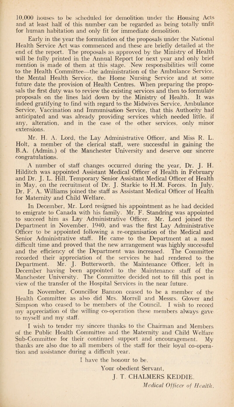 10,000 houses to be scheduled for demolition under the Housing Acts and at least half of this number can be regarded as being totally unfit for human habitation and only fit for immediate demolition. Early in the year the formulation of the proposals under the National Health Service Act was commenced and these are briefly detailed at the end of the report. The proposals as approved by the Ministry of Health will be fully printed in the Annual Report for next year and only brief mention is made of them at this stage. New responsibilities will come to the Health Committee—the administration of the Ambulance Service, the Mental Health Service, the Home Nursing Service and at some future date the provision of Health Centres. When preparing the propo¬ sals the first duty was to review the existing services and then to formulate proposals on the lines laid down by the Ministry of Health. It was indeed gratifying to find with regard to the Midwives Service, Ambulance Service, Vaccination and Immunisation Service, that this Authority had anticipated and was already providing services which needed little, if any, alteration, and in the case of the other services, only minor extensions. Mr. H. A. Lord, the Lay Administrative Officer, and Miss R. L. Holt, a member of the clerical staff, were successful in gaining the B.A. (Admin.) of the Manchester University and deserve our sincere congratulations. A number of staff changes occurred during the year, Dr. J. H. Hilditch was appointed Assistant Medical Officer of Health in February and Dr. J. L. Hill, Temporary Senior Assistant Medical Officer of Health in May, on the recruitment of Dr. J. Starkie to H.M. Forces. In July, Dr. F. A. Williams joined the staff as Assistant Medical Officer of Health for Maternity and Child Welfare. In December, Mr. Lord resigned his appointment as he had decided to emigrate to Canada with his family. Mr. F. Standring was appointed to succeed him as Lay Administrative Officer. Mr. Lord joined the Department in November, 1940, and was the first Lay Administrative Officer to be appointed following a re-organisation of the Medical and Senior Administrative staff. He came to the Department at a most difficult time and proved that the new arrangement was highly successful and the efficiency of the Department was increased. The Committee recorded their appreciation of the services he had rendered to the Department. Mr. J. Butterworth, the Maintenance Officer, left in December having been appointed to the Maintenance staff of the Manchester University. The Committee decided not to fill this post in view of the transfer of the Hospital Services in the near future. In November, Councillor Bannon ceased to be a member of the Health Committee as also did Mrs. Morrell and Messrs. Glover and Simpson who ceased to be members of the Council. I wish to record my appreciation of the willing co-operation these members always gave to myself and my staff. I wish to tender my sincere thanks to the Chairman and Members of the Public Health Committee and the Maternity and Child Welfare Sub-Committee for their continued support and encouragement. My thanks are also due to all members of the staff for their loyal co-opera¬ tion and assistance during a difficult year. I have the honour to be, Your obedient Servant, J. T. CHALMERS KEDDIE. Medical Officer of Health.