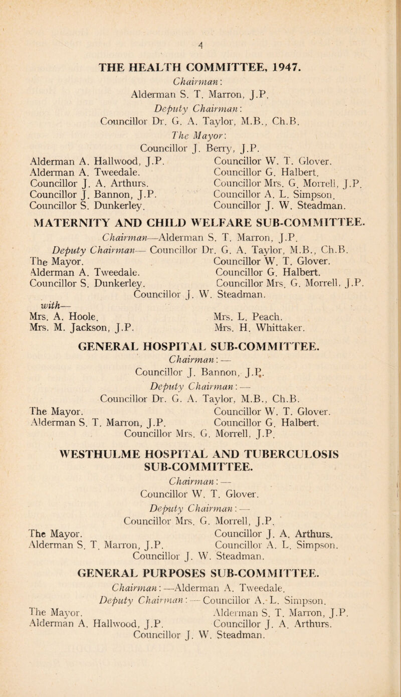 THE HEALTH COMMITTEE, 1947. Chairman: Alderman S. T. Marron, J.P. Deputy Chairman: Councillor Dr. G. A. Taylor, M.B., Ch.B. The Mayor: Councillor J. Berry, J.P. Alderman A. Hailwood, J.P. Councillor W. T. Glover. Alderman A. Tweedale. Councillor G. Halbert. Councillor J. A. Arthurs. Councillor Mrs. G. Morrell, J.P. Councillor J. Bannon, J.P. Councillor A. L. Simpson. Councillor S. Dunkerley. Councillor J. W. Steadman. MATERNITY AND CHILD WELFARE SUB COMMITTEE. Chairman—Alderman S. T. Marron, J.P. Deputy Chairman— Councillor Dr. G. A. Taylor, M.B., Ch.B. The Mayor. Councillor W. T. Glover. Alderman A. Tweedale. Councillor G. Halbert. Councillors. Dunkerley. Councillor Mrs. G. Morrell, J.P. Councillor J. W. Steadman. with— Mrs. A. Hoole. Mrs. L. Peach. Mrs. M. Jackson, J.P. Mrs. H. Whittaker. GENERAL HOSPITAL SUB-COMMITTEE. Chairman: — Councillor J. Bannon, J.IL Deputy Chairman: ■—- Councillor Dr. G. A. Taylor, M.B., Ch.B. The Mayor. Councillor W. T. Glover. Alderman S. T. Marron, J.P. Councillor G. Halbert. Councillor Mrs. G. Morrell, J.P. WESTHULME HOSPITAL AND TUBERCULOSIS SUB-COMMITTEE. Chairman: — Councillor W. T. Glover. Deputy Chairman: —- Councillor Mrs. G. Morrell, J.P. The Mayor. Councillor J. A. Arthurs. Alderman S. T. Marron, J.P. Councillor A. L. Simpson. Councillor J. W. Steadman. GENERAL PURPOSES SUB-COMMITTEE. Chairman:—Alderman A. Tweedale. Deputy Chairman : — Councillor A. L. Simpson. I he Mayor. Alderman S. T. Marron, J.P. Alderman A. Hailwood, J.P. Councillor J. A. Arthurs. Councillor J. W. Steadman.