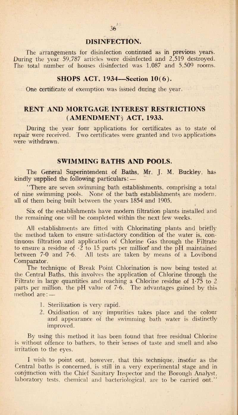 DISINFECTION. The arrangements for disinfection continued as in previous years. During the year 59,787 articles were disinfected and 2,519 destroyed. The total number of houses disinfected was 1,087 and 5,509 rooms. SHOPS ACT, 1934—Section 10(6). One certificate of exemption was issued during the year. RENT AND MORTGAGE INTEREST RESTRICTIONS (AMENDMENT) ACT, 1933. During the year four applications for certificates as to state of repair were received. Two certificates were granted and two applications were withdrawn. SWIMMING BATHS AND POOLS. The General Superintendent of Baths, Mr. J. M. Buckley, has kindly supplied the following particulars: — There are seven swimming bath establishments, comprising a total of nine swimming pools. None of the bath establishments are modern, all of them being built between the years 1854 and 1905.. Six of the establishments have modern filtration plants installed and the remaining one will be completed within the next few weeks. All establishments are fitted with Chlorinating plants and briefly the method taken to ensure satisfactory condition of the water is., com tinuous filtration and application of Chlorine Gas through the Filtrate to ensure a residue of -2 to 15 parts per milliorf and the pH maintained between 7*0 and 7*6. All tests are taken by means of a Lovibond Comparator. The technique of Break Point Chlorination is now being tested at the Central Baths, this involves the application of Chlorine through the Filtrate in large quantities and reaching a Chlorine residue of T75 to 2 parts per million, the pH value of 7-6. The advantages gained by this method are: — 1. Sterilization is very rapid. 2. Oxidisation of any impurities takes place and the colour and appearance of the swimming bath water is distinctly improved. By using this method it has been found that free residual Chlorine is without offence to bathers, to their senses of taste and smell and also irritation to the eyes. I wish to point out, however, that this technique, insofar as the Central baths is concerned, is still in a very experimental stage and in conjunction with the Chief Sanitary Inspector and the Borough Analyst, laboratory tests, chemical and bacteriological, are to be carried out.