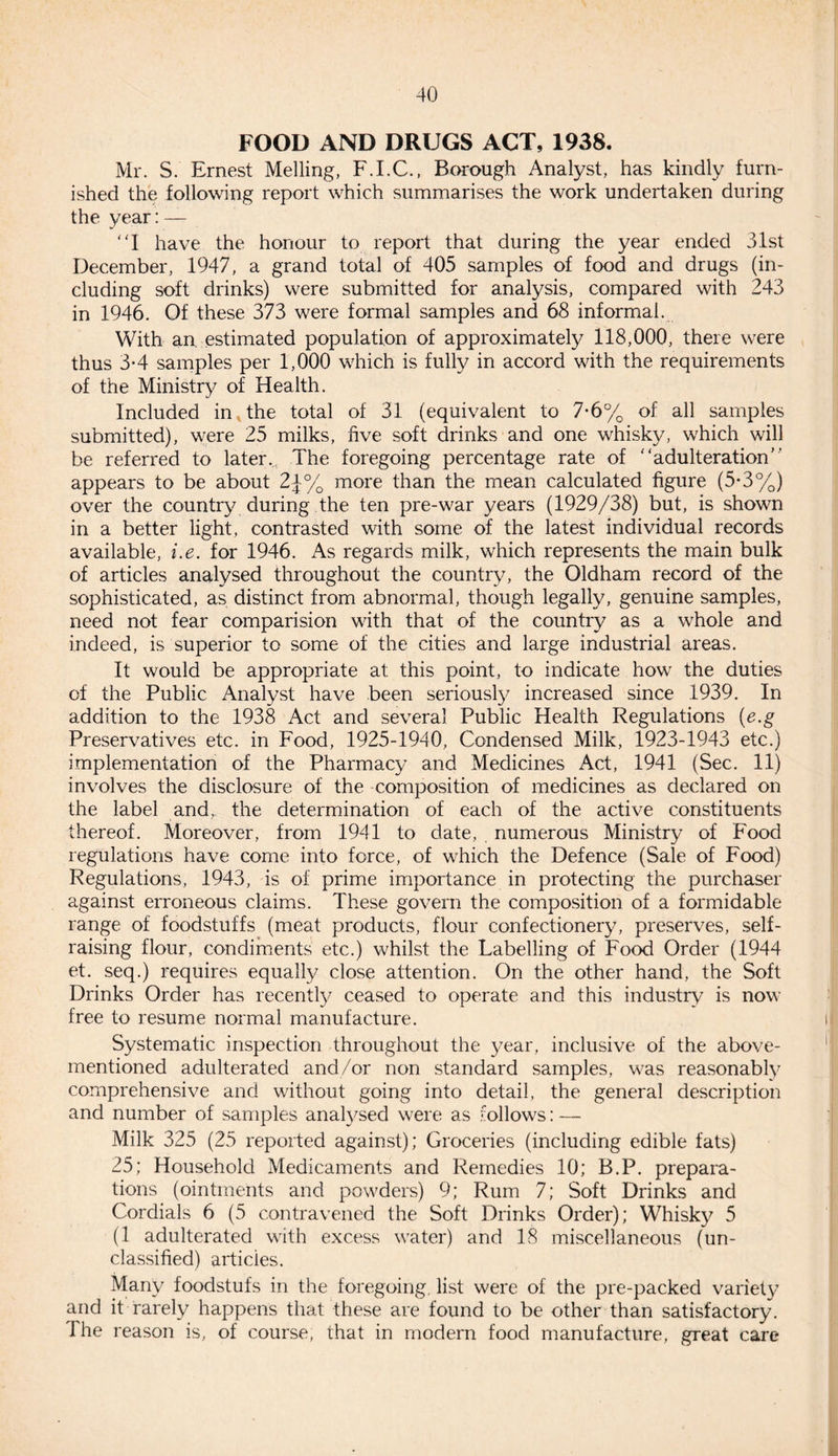 FOOD AND DRUGS ACT, 1938. Mr. S. Ernest Melling, F.I.C., Borough Analyst, has kindly furn¬ ished the following report which summarises the work undertaken during the year:— “I have the honour to report that during the year ended 31st December, 1947, a grand total of 405 samples of food and drugs (in¬ cluding soft drinks) were submitted for analysis, compared with 243 in 1946. Of these 373 were formal samples and 68 informal. With an estimated population of approximately 118,000, there were thus 3*4 samples per 1,000 which is fully in accord with the requirements of the Ministry of Health. Included in the total of 31 (equivalent to 7*6% of all samples submitted), were 25 milks, five soft drinks and one whisky, which will be referred to later.,. The foregoing percentage rate of '‘adulteration” appears to be about 2j-% more than the mean calculated figure (5* 3%) over the country during the ten pre-war years (1929/38) but, is shown in a better light, contrasted with some of the latest individual records available, i.e. for 1946. As regards milk, which represents the main bulk of articles analysed throughout the country, the Oldham record of the sophisticated, as distinct from abnormal, though legally, genuine samples, need not fear comparision with that of the country as a whole and indeed, is superior to some of the cities and large industrial areas. It would be appropriate at this point, to indicate how the duties of the Public Analyst have been seriously increased since 1939. In addition to the 1938 Act and several Public Health Regulations (e.g Preservatives etc. in Food, 1925-1940, Condensed Milk, 1923-1943 etc.) implementation of the Pharmacy and Medicines Act, 1941 (Sec. 11) involves the disclosure of the composition of medicines as declared on the label and, the determination of each of the active constituents thereof. Moreover, from 1941 to date, numerous Ministry of Food regulations have come into force, of which the Defence (Sale of Food) Regulations, 1943, is of prime importance in protecting the purchaser against erroneous claims. These govern the composition of a formidable range of foodstuffs (meat products, flour confectionery, preserves, self- raising flour, condiments etc.) whilst the Labelling of Food Order (1944 et. seq.) requires equally close attention. On the other hand, the Soft Drinks Order has recently ceased to operate and this industry is now free to resume normal manufacture. Systematic inspection throughout the year, inclusive of the above- mentioned adulterated and/or non standard samples, was reasonably comprehensive and without going into detail, the general description and number of samples analysed were as follows: — Milk 325 (25 reported against); Groceries (including edible fats) 25; Household Medicaments and Remedies 10; B.P. prepara¬ tions (ointments and powders) 9; Rum 7; Soft Drinks and Cordials 6 (5 contravened the Soft Drinks Order); Whisky 5 (1 adulterated with excess water) and 18 miscellaneous (un¬ classified) articles. Many foodstufs in the foregoing, list were of the pre-packed variety and it rarely happens that these are found to be other than satisfactory. The reason is, of course, that in modern food manufacture, great care