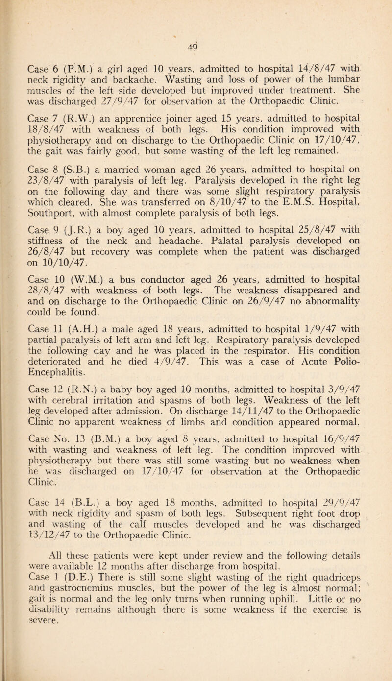 43 Case 6 (P.M.) a girl aged 10 years, admitted to hospital 14/8/47 with neck rigidity and backache. Wasting and loss of power of the lumbar muscles of the left side developed but improved under treatment. She was discharged 27/9/47 for observation at the Orthopaedic Clinic. Case 7 (R.W.) an apprentice joiner aged 15 years, admitted to hospital 18/8/47 with weakness of both legs. His condition improved with physiotherapy and on discharge to the Orthopaedic Clinic on 17/10/47, the gait was fairly good, but some wasting of the left leg remained. Case 8 (S.B.) a married woman aged 26 years, admitted to hospital on 23/8/47 with paralysis of left leg. Paralysis developed in the right leg on the following day and there was some slight respiratory paralysis which cleared. She was transferred on 8/10/47 to the E.M.S. Hospital, Southport, with almost complete paralysis of both legs. Case 9 (J.R.) a boy aged 10 years, admitted to hospital 25/8/47 with stiffness of the neck and headache. Palatal paralysis developed on 26/8/47 but recovery was complete when the patient was discharged on 10/10/47. Case 10 (W.M.) a bus conductor aged 26 years, admitted to hospital 28/8/47 with weakness of both legs. The weakness disappeared and and on discharge to the Orthopaedic Clinic on 26/9/47 no abnormality could be found. Case 11 (A.H.) a male aged 18 years, admitted to hospital 1/9/47 with partial paralysis of left arm and left leg. Respiratory paralysis developed the following day and he was placed in the respirator. His condition deteriorated and he died 4/9/47. This was a case of Acute Polio- Encephalitis. Case 12 (R.N.) a baby boy aged 10 months, admitted to hospital 3/9/47 with cerebral irritation and spasms of both legs. Weakness of the left leg developed after admission. On discharge 14/11/47 to the Orthopaedic Clinic no apparent weakness of limbs and condition appeared normal. Case No. 13 (B.M.) a boy aged 8 years, admitted to hospital 16/9/47 with wasting and weakness of left leg. The condition improved with physiotherapy but there was still some wasting but no weakness when he was discharged on 17/10/47 for observation at the Orthopaedic Clinic. Case 14 (B.L.) a boy aged 18 months, admitted to hospital 29/9/47 with neck rigidity and spasm of both legs. Subsequent right foot drop and wasting of the calf muscles developed and he was discharged 13/12/47 to the Orthopaedic Clinic. All these patients were kept under review^ and the following details wrere available 12 months after discharge from hospital. Case 1 (D.E.) There is still some slight wasting of the right quadriceps and gastrocnemius muscles, but the powder of the leg is almost normal; gait ,is normal and the leg only turns when running uphill. Little or no disability remains although there is some weakness if the exercise is severe.