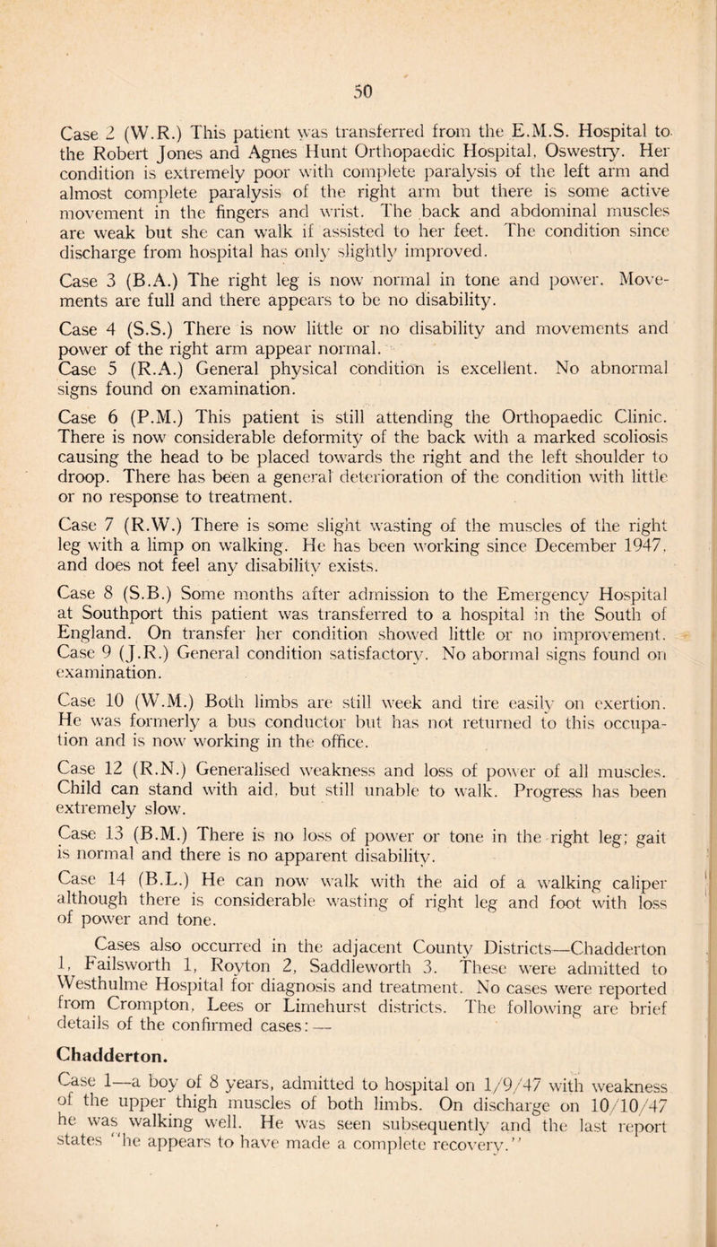 Case 2 (W.R.) This patient was transferred from the E.M.S. Hospital to the Robert Jones and Agnes Hunt Orthopaedic Hospital, Oswestry. Her condition is extremely poor with complete paralysis of the left arm and almost complete paralysis of the right arm but there is some active movement in the fingers and wrist. The back and abdominal muscles are weak but she can walk if assisted to her feet. The condition since discharge from hospital has only slightly improved. Case 3 (B.A.) The right leg is now normal in tone and power. Move¬ ments are full and there appears to be no disability. Case 4 (S.S.) There is now little or no disability and movements and power of the right arm appear normal. Case 5 (R.A.) General physical condition is excellent. No abnormal signs found on examination. Case 6 (P.M.) This patient is still attending the Orthopaedic Clinic. There is now considerable deformity of the back with a marked scoliosis causing the head to be placed towards the right and the left shoulder to droop. There has been a general deterioration of the condition with little or no response to treatment. Case 7 (R.W.) There is some slight wasting of the muscles of the right leg with a limp on walking. He has been working since December 1947. and does not feel any disability exists. Case 8 (S.B.) Some months after admission to the Emergency Hospital at Southport this patient was transferred to a hospital in the South of England. On transfer her condition showed little or no improvement. Case 9 (J.R.) General condition satisfactory. No abormal signs found on examination. Case 10 (W.M.) Both limbs are still week and tire easily on exertion. He was formerly a bus conductor but has not returned to this occupa¬ tion and is now working in the office. Case 12 (R.N.) Generalised weakness and loss of power of all muscles. Child can stand with aid, but still unable to walk. Progress has been extremely slow. Case 13 (B.M.) There is no loss of power or tone in the right leg; gait is normal and there is no apparent disability. Case 14 (B.L.) He can now walk with the aid of a walking caliper although there is considerable wasting of right leg and foot with loss of power and tone. Cases also occurred in the adjacent County Districts—Chadderton 1, Failsworth 1, Royton 2, Saddleworth 3. These were admitted to Westhulme Hospital for diagnosis and treatment. No cases were reported from Crompton, Lees or Limehurst districts. The following are brief details of the confirmed cases: — Chadderton. Case 1 a boy of 8 years, admitted to hospital on 1/9/47 with weakness of the upper thigh muscles of both limbs. On discharge on 10/10/47 he was walking well. He was seen subsequently and the last report states he appears to have made a complete recovery.