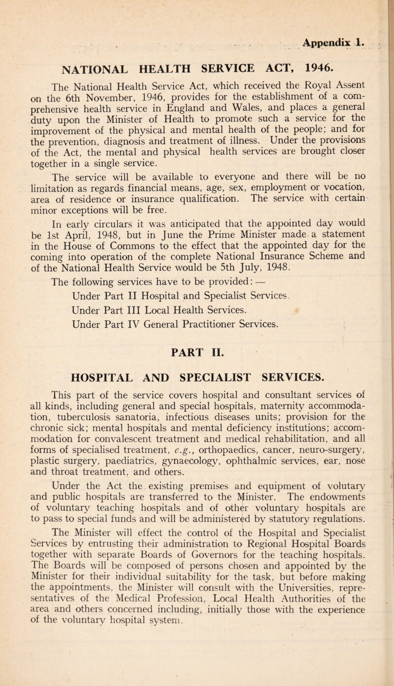 NATIONAL HEALTH SERVICE ACT, 1946. The National Health Service Act, which received the Royal Assent on the 6th November, 1946, provides for the establishment of a com¬ prehensive health service in England and Wales, and places a general duty upon the Minister of Health to promote such a service for the improvement of the physical and mental health of the people; and for the prevention, diagnosis and treatment of illness. Under the provisions of the Act, the mental and physical health services are brought closer together in a single service. The service will be available to everyone and there will be no limitation as regards financial means, age, sex, employment or vocation, area of residence or insurance qualification. The service with certain minor exceptions will be free. In early circulars it was anticipated that the appointed day would be 1st April, 1948, but in June the Prime Minister made a statement in the House of Commons to the effect that the appointed day for the coming into operation of the complete National Insurance Scheme and of the National Health Service would be 5th July, 1948. The following services have to be provided: — Under Part II Hospital and Specialist Services. Under Part III Local Health Services. Under Part IV General Practitioner Services. PART II. HOSPITAL AND SPECIALIST SERVICES. This part of the service covers hospital and consultant services of all kinds, including general and special hospitals, maternity accommoda¬ tion, tuberculosis sanatoria, infectious diseases units; provision for the chronic sick; mental hospitals and mental deficiency institutions; accom¬ modation for convalescent treatment and medical rehabilitation, and all forms of specialised treatment, e.g., orthopaedics, cancer, neuro-surgery, plastic surgery, paediatrics, gynaecology, ophthalmic services, ear, nose and throat treatment, and others. Under the Act the existing premises and equipment of volutary and public hospitals are transferred to the Minister. The endowments of voluntary teaching hospitals and of other voluntary hospitals are to pass to special funds and will be administered by statutory regulations. The Minister will effect the control of the Hospital and Specialist Services by entrusting their administration to Regional Hospital Boards together with separate Boards of Governors for the teaching hospitals. The Boards will be composed of persons chosen and appointed by the Minister for their individual suitability for the task, but before making the appointments, the Minister will consult with the Universities, repre¬ sentatives of the Medical Profession, Local Health Authorities of the area and others concerned including, initially those with the experience of the voluntary hospital system.