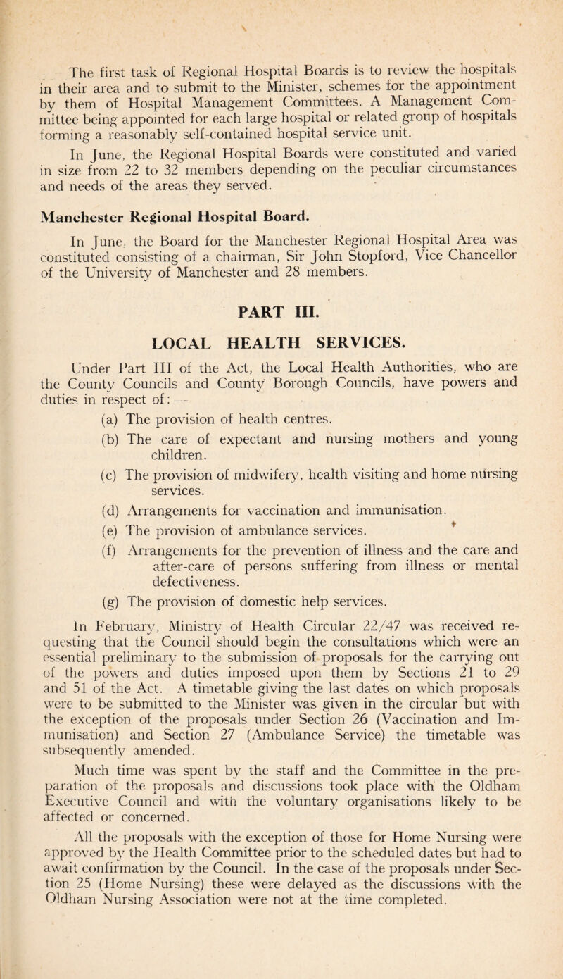 The first task of Regional Hospital Boards is to review the hospitals in their area and to submit to the Minister, schemes for the appointment by them of Hospital Management Committees. A Management Com¬ mittee being appointed for each large hospital or related group of hospitals forming a reasonably self-contained hospital service unit. In June, the Regional Hospital Boards were constituted and varied in size from 22 to 32 members depending on the peculiar circumstances and needs of the areas they served. Manchester Regional Hospital Board. In June, the Board for the Manchester Regional Hospital Area was constituted consisting of a chairman, Sir John Stopford, Vice Chancellor of the University of Manchester and 28 members. PART III. LOCAL HEALTH SERVICES. Under Part III of the Act, the Local Health Authorities, who are the County Councils and County Borough Councils, have powers and duties in respect of: — (a) The provision of health centres. (b) The care of expectant and nursing mothers and young children. (c) The provision of midwifery, health visiting and home nursing services. (d) Arrangements for vaccination and immunisation. (e) The provision of ambulance services. (f) Arrangements for the prevention of illness and the care and after-care of persons suffering from illness or mental defectiveness. (g) The provision of domestic help services. In February, Ministry of Health Circular 22/47 was received re¬ questing that the Council should begin the consultations which were an essential preliminary to the submission of proposals for the carrying out of the powers and duties imposed upon them by Sections 21 to 29 and 51 of the Act. A timetable giving the last dates on which proposals were to be submitted to the Minister was given in the circular but with the exception of the proposals under Section 26 (Vaccination and Im¬ munisation) and Section 27 (Ambulance Service) the timetable was subsequently amended. Much time was spent by the staff and the Committee in the pre¬ paration of the proposals and discussions took place with the Oldham Executive Council and with the voluntary organisations likely to be affected or concerned. All the proposals with the exception of those for Home Nursing were approved by the Health Committee prior to the scheduled dates but had to await confirmation by the Council. In the case of the proposals under Sec¬ tion 25 (Home Nursing) these were delayed as the discussions with the Oldham Nursing Association were not at the time completed.