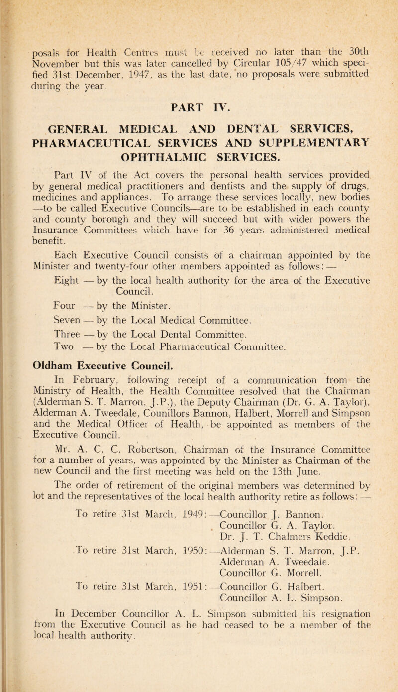 posals for Health Centres must be received no later than the 30th November but this was later cancelled by Circular 105/47 which speci¬ fied 31st December, 1947, as the last date, no proposals were submitted during the year. PART IV. GENERAL MEDICAL AND DENTAL SERVICES, PHARMACEUTICAL SERVICES AND SUPPLEMENTARY OPHTHALMIC SERVICES. Part IV of the Act covers the personal health services provided by general medical practitioners and dentists and the supply of drugs, medicines and appliances. To arrange these services locally, new bodies —to be called Executive Councils—are to be established in each county and county borough and they will succeed but with wider powers the Insurance Committees which have for 36 years administered medical benefit. Each Executive Council consists of a chairman appointed by the Minister and twenty-four other members appointed as follows: — Eight — by the local health authority for the area of the Executive Council. Four — by the Minister. Seven — by the Local Medical Committee. Three —by the Local Dental Committee. Two —by the Local Pharmaceutical Committee. Oldham Executive Council. In February, following receipt of a communication from the Ministry of Health, the Health Committee resolved that the Chairman (Alderman S. T. Marron, J.P.), the Deputy Chairman (Dr. G. A. Taylor), Alderman A. Tweedale, Counillors Bannon, Halbert, Morrell and Simpson and the Medical Officer of Health, be appointed as members of the Executive Council. Mr. A. C. C. Robertson, Chairman of the Insurance Committee for a number of years, was appointed by the Minister as Chairman of the new Council and the first meeting was held on the 13th June. The order of retirement of the original members was determined by lot and the representatives of the local health authority retire as follows: — To retire 31st March, 1949:—Councillor J. Bannon. Councillor G. A. Taylor. Dr. J. T. Chalmers Keddie. To retire 31st March, 1950: —Alderman S. T. Marron, J.P. Alderman A. Tweedale. Councillor G. Morrell. To retire 31st March, 1951:—Councillor G. Haibert. Councillor A. L. Simpson. In December Councillor A. L. Simpson submitted his resignation from the Executive Council as he had ceased to be a member of the local health authority.