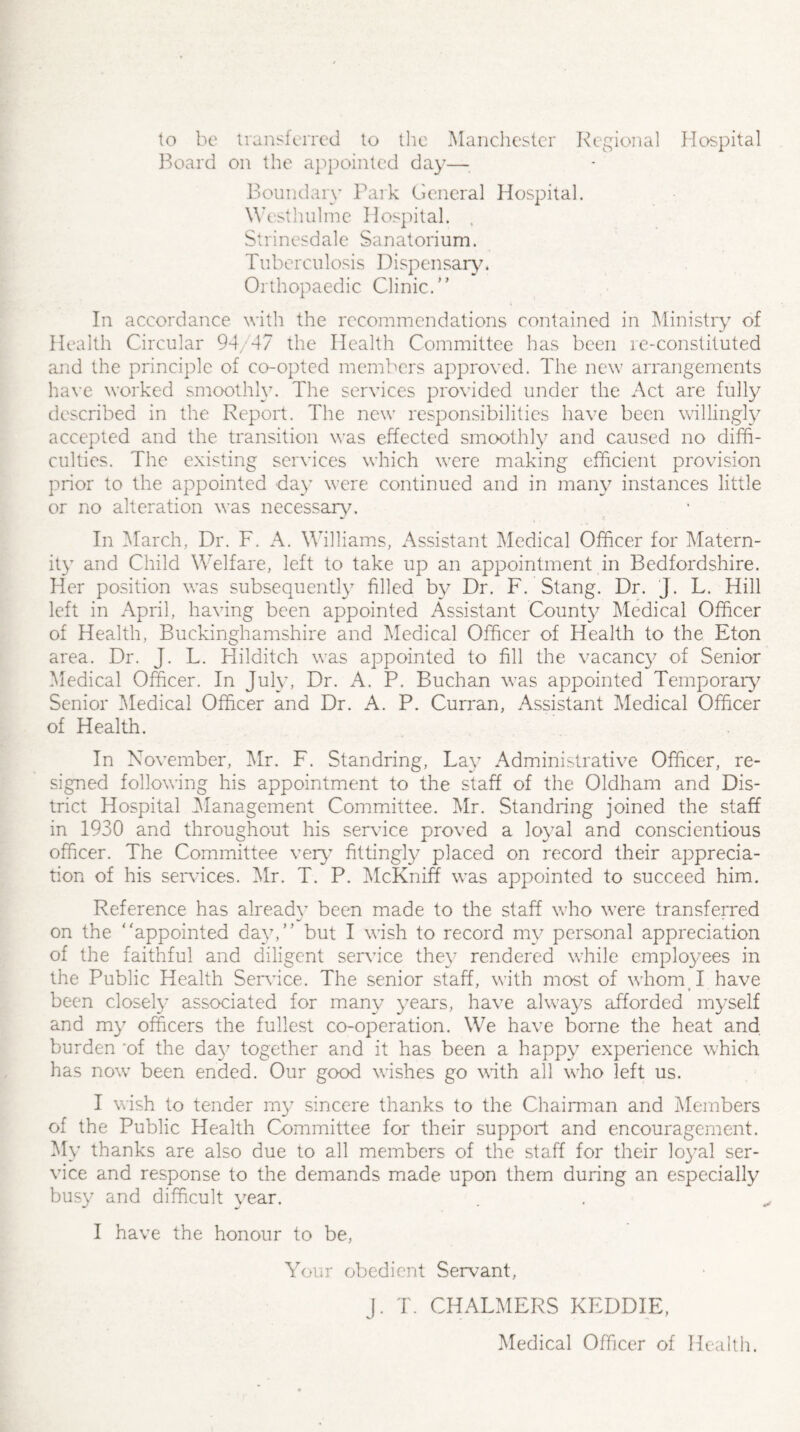 to be transferred to the Manchester Regional Hospital Board on the appointed day— Boundary Park General Hospital. Westhulme Hospital. . Strinesdale Sanatori um. Tuberculosis Dispensary. Orthopaedic Clinic.” In accordance with the recommendations contained in Ministry of Health Circular 94/47 the Health Committee has been re-constituted and the principle of co-opted members approved. The new arrangements have worked smoothly. The services provided under the Act are fully described in the Report. The new responsibilities have been willingly accepted and the transition was effected smoothly and caused no diffi¬ culties. The existing services which were making efficient provision prior to the appointed day were continued and in many instances little or no alteration was necessary. In March, Dr. F. A. Williams, Assistant Medical Officer for Matern¬ ity and Child Welfare, left to take up an appointment in Bedfordshire. Her position was subsequently filled by Dr. F. Stang. Dr. J. L. Hill left in April, having been appointed Assistant County Medical Officer of Health, Buckinghamshire and Medical Officer of Health to the Eton area. Dr. J. L. Hilditch was appointed to fill the vacancy of Senior Medical Officer. In July, Dr. xty P. Buchan was appointed Temporary Senior Medical Officer and Dr. A. P. Curran, Assistant Medical Officer of Health. In November, Mr. F. Standring, Lay Administrative Officer, re¬ signed following his appointment to the staff of the Oldham and Dis¬ trict Hospital Management Committee. Mr. Standring joined the staff in 1930 and throughout his sendee proved a loyal and conscientious officer. The Committee very fittingly placed on record their apprecia¬ tion of his services. Mr. T. P. McKniff was appointed to succeed him. Reference has already been made to the staff who were transferred on the appointed day,” but I wish to record my personal appreciation of the faithful and diligent service they rendered while employees in the Public Health Sendee. The senior staff, with most of whom I have been closely associated for many years, have always afforded myself and my officers the fullest co-operation. We have borne the heat and burden 'of the day together and it has been a happy experience which has now been ended. Our good wishes go with all who left us. I wish to tender my sincere thanks to the Chairman and Members of the Public Health Committee for their support and encouragement. My thanks are also due to all members of the staff for their loyal ser¬ vice and response to the demands made upon them during an especially busy and difficult year. I have the honour to be, Your obedient Servant, j. T. CHALMERS KEDDIE, Medical Officer of Health.