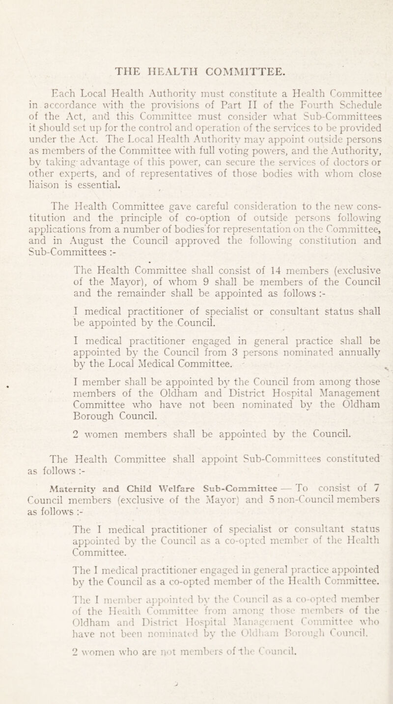 THE HEALTH COMMITTEE. Each Local Health Authority must constitute a Health Committee in accordance with the provisions of Part II of the Fourth Schedule of the Act, and this Committee must consider what Sub-Committees it should set up for the control and operation of the services to be provided under the Act. The Local Health Authority may appoint outside persons as members of the Committee with full voting powers, and the Authority, by taking- advantage of this power, can secure the services of doctors or other experts, and of representatives of those bodies with whom close liaison is essential. / The Health Committee gave careful consideration to the new cons¬ titution and the principle of co-option of outside persons following applications from a number of bodies'for representation on the Committee, and in August the Council approved the following constitution and Sub-Committees The Health Committee shall consist of 14 members (exclusive of the Mayor), of whom 9 shall be members of the Council and the remainder shall be appointed as follows :- I medical practitioner of specialist or consultant status shall be appointed by the Council. I medical practitioner engaged in general practice shall be appointed by the Council from 3 persons nominated annually by the Local Medical Committee. 1 member shall be appointed by the Council from among those members of the Oldham and District Hospital Management Committee who have not been nominated by the Oldham Borough Council. 2 women members shall be appointed by the Council. The Health Committee shall appoint Sub-Committees constituted as follows :- Maternity and Child Welfare Sub-Committee — 1 o consist of 7 Council members (exclusive of the Mayor) and 5 non-Council members as follows The I medical practitioner of specialist or consultant status appointed by the Council as a co-opted member of the Health Committee. The I medical practitioner engaged in general practice appointed by the Council as a co-opted member of the Health Committee. The I member appointed by the Council as a co-opted member of the Health Committee from among those members of the Oldham and District Hospital Management Committee who have not been nominated by the Oldham Borough C ouncil. 2 women who are not members of'the < ouncil.