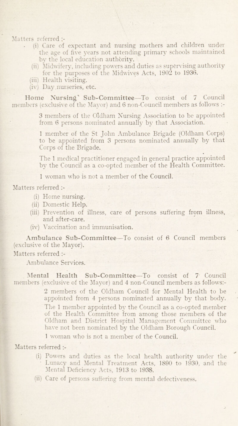 Matters referred (i) Care of expectant and nursing mothers and children under the age of five years not attending primary schools maintained by the local education authority. (ii) Midwifery, including powers and duties as supervising authority for the purposes of the Midwives Acts, 1902 to 1930. (iii) Health visiting. (iv) Day.nurseries, etc. Home Nursing Sub-Committee—To consist of 7 Council members (exclusive of the Mayor) and 6 non-Council members as follows 3 members of the Oldham Nursing Association to be appointed from 6 persons nominated annually by that Association. 1 member of the St John Ambulance Brigade (Oldham Corps) to be appointed from 3 persons nominated annually by that Corps of the Brigade. The 1 medical practitioner engaged in general practice appointed by the Council as a co-opted member of the Health Committee. 1 woman who is not a member of the Council. Matters referred (i) Home nursing. (ii) Domestic Help. (iii) Prevention of illness, care of persons suffering from illness, and after-care. (iv) Vaccination and immunisation. Ambulance Sub-Committee—To consist of 6 Council members (exclusive of the Mayor). Matters referred Ambulance Services. Mental Health Sub-Committee—To consist of 7' Council members (exclusive of the Mayor) and 4 non-Council members as follows:- 2 members of the Oldham Council for Mental Health to be appointed from 4 persons nominated annually by that body. The 1 member appointed by the Council as a co-opted member of the Health Committee from among those members of the Oldham and District Hospital Management Committee who have not been nominated by the Oldham Borough Council. 1 woman who is not a member of the Council. Matters referred (i) Powers and duties as the local health authority under the • Lunacy and Mental Treatment Acts, 1890 to 1930, and the Mental Deficiency Acts, 1913 to 1938. (ii) Care of persons suffering from mental defectiveness.