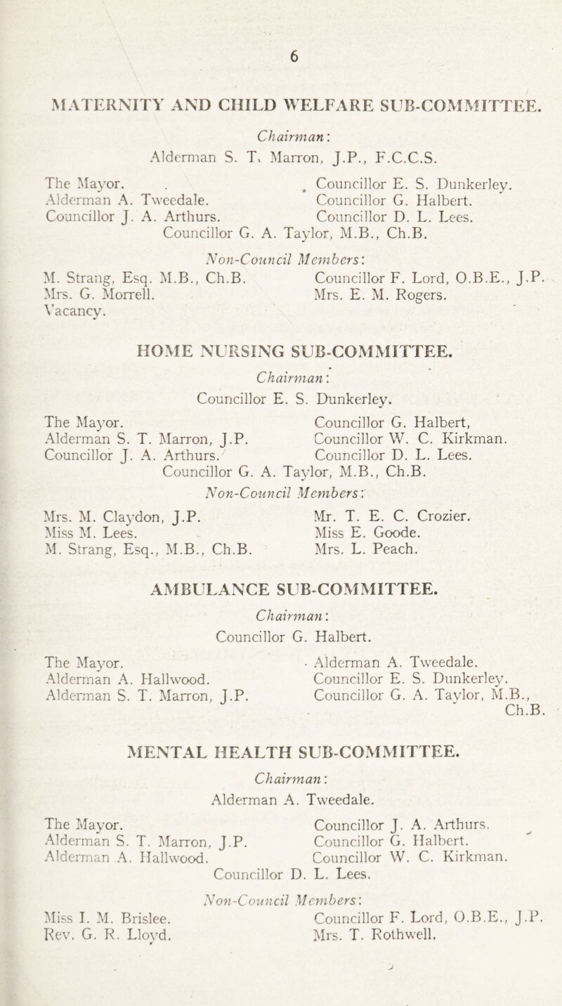 MATERNITY AND CHILD WELFARE SUB COMMITTEE. Chairman: Alderman S. T, Marron, J.P., F.C.C.S. The Mayor. . # Councillor E. S. Dunkerley. Alderman A. Tweedale. Councillor G. Halbert. Councillor J. A. Arthurs. Councillor D. L. Lees. Councillor G. A. Taylor, M.B., Ch.B. Non-Council Members'. M. Strang, Esq. M.B., Ch.B. Councillor F. Lord, O.B.E., J.P. Mrs. G. Morrell. Mrs. E. M. Rogers. Vacancy. HOME NURSING SUB-COMMITTEE. Chairman: Councillor E. S. Dunkerley. The Mayor. Councillor G. Halbert, Alderman S. T. Marron, J.P. Councillor W. C. Kirkman. Councillor J. A. Arthurs. Councillor D. L. Lees. Councillor G. A. Taylor, M.B., Ch.B. Non-Council Members: Mrs. M. Claydon, J.P. Mr. T. E. C, Crozier. Miss M. Lees. Miss E. Goode. M. Strang, Esq., M.B., Ch.B. Mrs. L. Peach. AMBULANCE SUB COMMITTEE. Chairman: Councillor G. Halbert. The Mayor. - Alderman A. Tweedale. Alderman A. Hailwood. Councillor E. S. Dunkerley. Alderman S. T. Marron, J.P. Councillor G. A. Taylor, M.B., Ch.B. MENTAL HEALTH SUB COMMITTEE. Chairman: Alderman A. Tweedale. The Mayor. Councillor J. A. Arthurs. Alderman S. T. Marron, J.P. Councillor G. Halbert. Alderman A. Hailwood. Councillor W. C. Kirkman. Councillor D. L. Lees. Non-Council Members'. Miss I. M. Brislee. Councillor F. Lord, O.B.E., J.P. Rev. G. R. Llovd. Mrs. T. Roth well. r