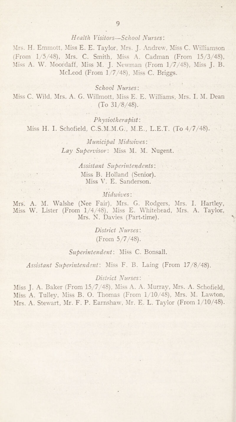 Health Visitors—School Nurses: Mrs. H. Emrnott, Miss E. E. Taylor, Mrs. J. Andrew, Miss C. Williamson (From 1/5/48), Mrs. C. Smith, Miss A. Cadman (From 15/3/48), Miss A. W. Moordaff, Miss M. J. Newman (From 1/7/48), Miss J. B. McLeod (From 1/7/48), Miss C. Briggs. School Nurses'. Miss C. Wild, Mrs. A. G. Willmott, Miss E. E. Williams, Mrs. I. M. Dean (To 31/8/48). Physiotherapist: Miss H. I. Schofield, C.S.M.M.G., M.E., L.E.T. (To 4/7/48). ^ .- Municipal Midwives; Lay Supervisor'. Miss M. M. Nugent. Assistant Superintendents: • ' Miss B. Holland (Senior). Miss V. E. Sanderson. ' * ■ ' , Midwives: Mrs. A. M. Walshe (Nee Fair), Mrs. G. Rodgers, Mrs. I. Hartley, Miss W. Lister (From 1/4/48), Miss E. Whitehead, Mrs. A. Taylor, Mrs. N. Davies (Part-time). District Nurses: (From 5/7/48). Superintendent'. Miss C. Bonsall. Assistant Superintendent’. Miss F. B. Laing (From 17/8/48). District Nurses: Miss J. A. Baker (From 15/7/48), Miss A. A. Murray, Mrs. A. Schofield, Miss A. Tulley, Miss B. O. Thomas (From 1/10/48), Mrs. M. Lawton, Mrs. A. Stewart, Mr. F. P. Earnshaw, Mr. E. L. Taylor (From 1/10/48).