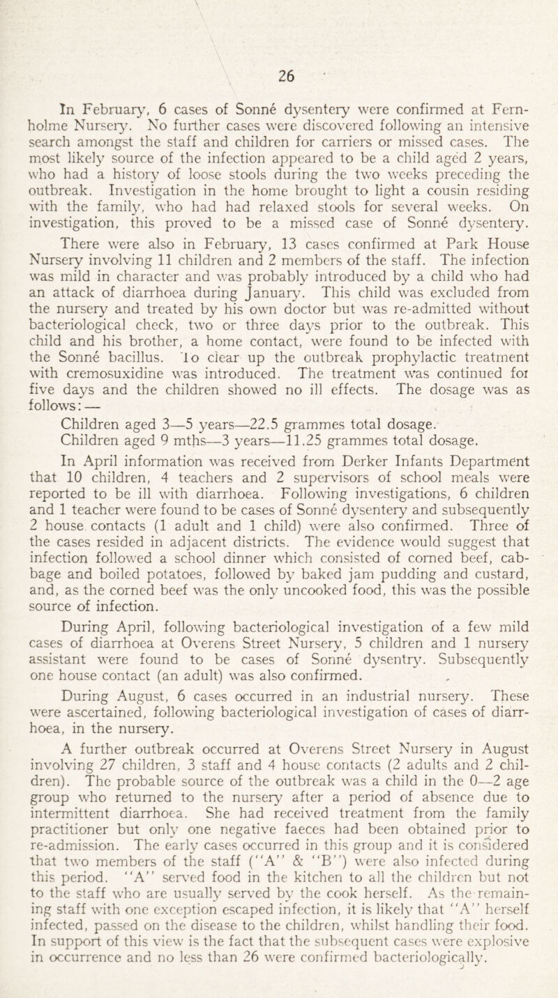 \ v In February, 6 cases of Sonne dysentery were confirmed at Fern- holme Nursery. No further cases were discovered following an intensive search amongst the staff and children for carriers or missed cases. The most likely source of the infection appeared to be a child aged 2 years, who had a history of loose stools during the two weeks preceding the outbreak. Investigation in the home brought to light a cousin residing with the family, who had had relaxed stools for several weeks. On investigation, this proved to be a missed case of Sonne dysentery. There were also in February, 13 cases confirmed at Park House Nursery involving 11 children and 2 members of the staff. The infection was mild in character and was probably introduced by a child who had an attack of diarrhoea during January. This child was excluded from the nursery and treated by his own doctor but was re-admitted without bacteriological check, two or three days prior to the outbreak. This child and his brother, a home contact, were found to be infected with the Sonne bacillus, lo clear up the outbreak prophylactic treatment with cremosuxidine was introduced. The treatment was continued foi five days and the children showed no ill effects. The dosage was as follows: — Children aged 3—5 years—22.5 grammes total dosage. Children aged 9 mths—3 years—11.25 grammes total dosage. In April information was received from Derker Infants Department that 10 children, 4 teachers and 2 supervisors of school meals were reported to be ill with diarrhoea. Following investigations, 6 children and 1 teacher were found to be cases of Sonne dysentery and subsequently 2 house contacts (1 adult and 1 child) were also confirmed. Three of the cases resided in adjacent districts. The evidence would suggest that infection followed a school dinner which consisted of corned beef, cab¬ bage and boiled potatoes, followed by baked jam pudding and custard, and, as the corned beef was the only uncooked food, this was the possible source of infection. During April, following bacteriological investigation of a few mild cases of diarrhoea at Overens Street Nursery, 5 children and 1 nursery assistant were found to be cases of Sonne dysentry. Subsequently one house contact (an adult) was also confirmed. During August, 6 cases occurred in an industrial nursery. These were ascertained, following bacteriological investigation of cases of diarr¬ hoea, in the nursery. A further outbreak occurred at Overens Street Nursery in August involving 27 children, 3 staff and 4 house contacts (2 adults and 2 chil¬ dren). The probable source of the outbreak was a child in the 0—2 age group who returned to the nursery after a period of absence due to intermittent diarrhoea. She had received treatment from the family practitioner but only one negative faeces had been obtained prior to re-admission. The early cases occurred in this group and it is considered that two members of the staff (A” & B”) were also infected during this period. “A” served food in the kitchen to all the children but not to the staff who are usually served by the cook herself. As the remain¬ ing staff with one exception escaped infection, it is likely that “A” herself infected, passed on the disease to the children, whilst handling their food. In support of this view is the fact that the subsequent cases were explosive in occurrence and no less than 26 were confirmed bacteriologically.