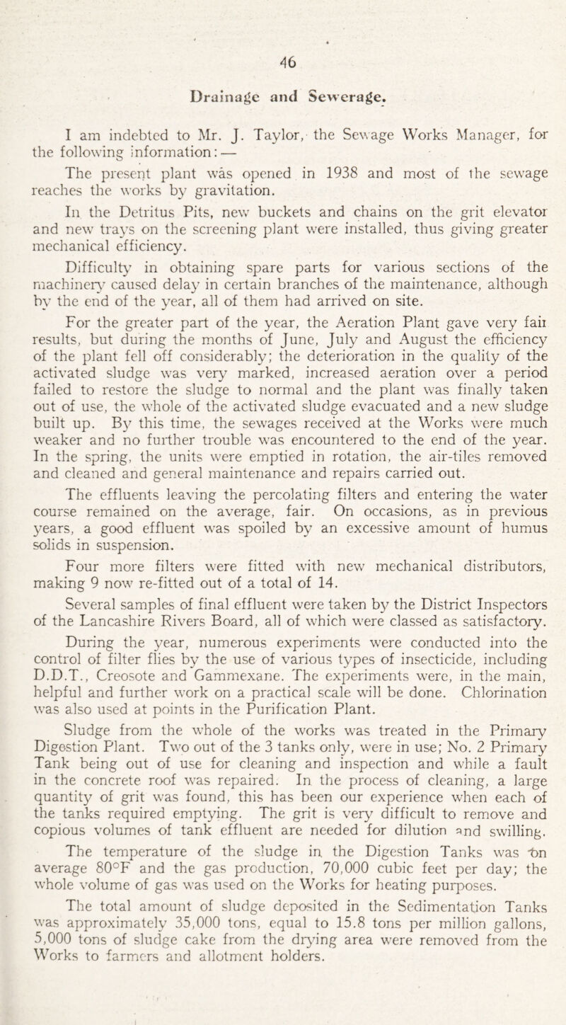 Drainage and Sewerage. I am indebted to Mr. J. Taylor, the Sewage Works Manager, for the following information: — The present plant was opened in 1938 and most of the sewage reaches the works by gravitation. In the Detritus Pits, new buckets and chains on the grit elevator and new trays on the screening plant were installed, thus giving greater mechanical efficiency. Difficulty in obtaining spare parts for various sections of the machinery caused delay in certain branches of the maintenance, although by the end of the year, all of them had arrived on site. For the greater part of the year, the Aeration Plant gave very fair results, but during the months of June, July and August the efficiency of the plant fell off considerably; the deterioration in the quality of the activated sludge was very marked, increased aeration over a period failed to restore the sludge to normal and the plant was finally taken out of use, the whole of the activated sludge evacuated and a new sludge built up. By this time, the sewages received at the Works were much wnaker and no further trouble was encountered to the end of the year. In the spring, the units were emptied in rotation, the air-tiles removed and cleaned and general maintenance and repairs carried out. The effluents leaving the percolating filters and entering the water course remained on the average, fair. On occasions, as in previous years, a good effluent was spoiled by an excessive amount of humus solids in suspension. Four more filters were fitted with new7 mechanical distributors, making 9 now7 re-fitted out of a total of 14. Several samples of final effluent were taken by the District Inspectors of the Lancashire Rivers Board, all of which w7ere classed as satisfactory. During the year, numerous experiments were conducted into the control of filter flies by the use of various types of insecticide, including D.D.T., Creosote and Gammexane. The experiments w7ere, in the main, helpful and further work on a practical scale wall be done. Chlorination w7as also used at points in the Purification Plant. Sludge from the whole of the works w7as treated in the Primary Digestion Plant. Tw7o out of the 3 tanks only, were in use; No. 2 Primary Tank being out of use for cleaning and inspection and while a fault in the concrete roof w7as repaired. In the process of cleaning, a large quantity of grit was found, this has been our experience when each of the tanks required emptying. The grit is very difficult to remove and copious volumes of tank effluent are needed for dilution ^nd swilling. The temperature of the sludge in. the Digestion Tanks was 1>n average 80°F and the gas production, 70,000 cubic feet per day; the whole volume of gas wras used on the Works for heating purposes. The total amount of sludge deposited in the Sedimentation Tanks was approximately 35,000 tons, equal to 15.8 tons per million gallons, 5,000 tons of sludge cake from the drying area wrere removed from the Works to farmers and allotment holders.