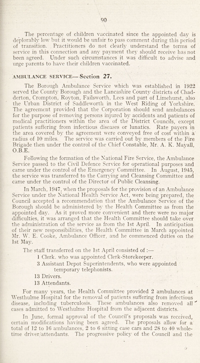 The percentage of children vaccinated since the appointed day is deplorably low but it would be unfair to pass comment during this period of transition. Practitioners do not clearly understand the terms of service in this connection and any payment they should receive has not been agreed. Under such circumstances it was difficult to advise and urge parents to have their children vaccinated. AMBULANCE SERVICE—Section 27. . c * ~ • / ' \ * - ...» The Borough Ambulance Service which was established in 1922 served the County Borough and the Lancashire County districts of Chad- derton, Crompton, Royton, Failsworth, Lees and part of Limehurst, also the Urban District of Saddleworth in the West Riding of Yorkshire. The agreement provided that the Corporation should send ambulances for the purpose of removing persons injured by accidents and patients of medical practitioners within the area of the District Councils, except patients suffering from infectious diseases or lunatics. Rate payers in the area covered by the agreement were conveyed free of cost within a radius of 10 miles. The service was carried out by members of the Fire Brigade then under the control of the Chief Constable, Mr. A. K. May all, O.B.E. Following the formation of the National Fire Service, the Ambulance Service passed to the Civil Defence Service for operational purposes and came under the control of the Emergency Committee. In August, 1945, the service was transferred to the Carrying and Cleansing Committee and came under the control of the Director of Public Cleansing. In March, 1947, when the proposals for the provision of an Ambulance Service under the National Health Service Act, were being prepared, the Council accepted a recommendation that the Ambulance Service of the Borough should be administered by the Health Committee as from the appointed day. As it proved more convenient and there were no major difficulties, it was arranged that the Health Committee should take over the administration of the service as from the 1st April. In anticipation of their new responsibilities, the Health Committee in March appointed Mr. W. E. Cooke, Ambulance Officer, and he commenced duties on the 1st May. The staff transferred on the 1st April consisted of:— 1 Clerk, who was appointed Clerk-Storekeeper. 3 Assistant Depot Superintendents, who were appointed temporary telephonists. 13 Drivers. 13 Attendants. For many years, the Health Committee provided 2 ambulances at Westhulme Hospital for the removal of patients suffering from infectious disease, including tuberculosis. These ambulances also removed all ^ cases admitted to Westhulme Hospital from the adjacent districts. In June, formal approval of the Council’s proposals was received, certain modifications having been agreed. The proposals allow for a total of 12 to 10 ambulances, 2 to 6 sitting case cars and 28 to 40 whole¬ time driver/attendants. The progressive policy of the Council and the