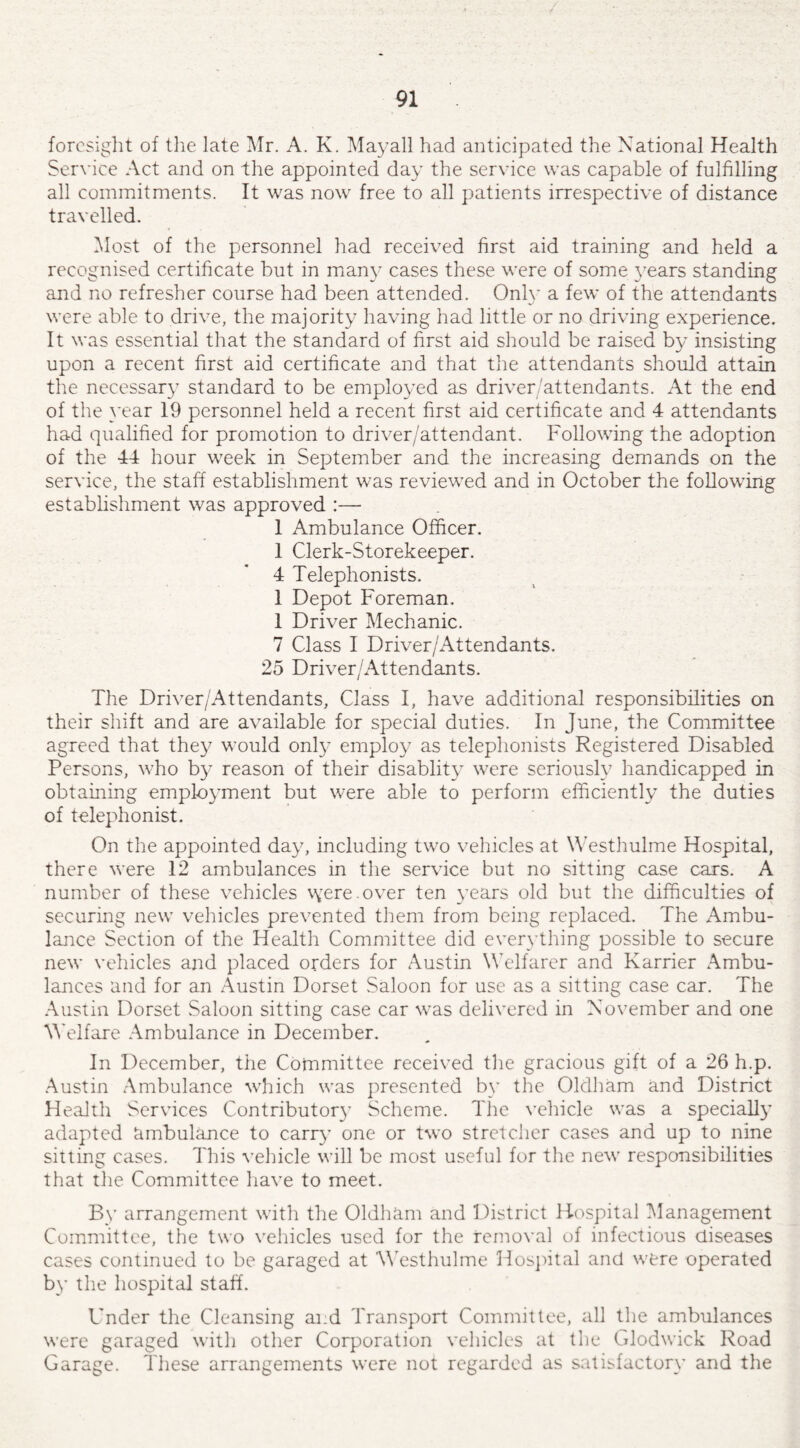 foresight of the late Mr. A. K. Mayall had anticipated the National Health Service Act and on the appointed day the service was capable of fulfilling all commitments. It was now free to all patients irrespective of distance travelled. Most of the personnel had received first aid training and held a recognised certificate but in many cases these were of some years standing and no refresher course had been attended. Only a few of the attendants were able to drive, the majority having had little or no driving experience. It was essential that the standard of first aid should be raised by insisting upon a recent first aid certificate and that the attendants should attain the necessary standard to be employed as driver/attendants. At the end of the year 19 personnel held a recent first aid certificate and 4 attendants had qualified for promotion to driver/attendant. Following the adoption of the 44 hour week in September and the increasing demands on the service, the staff establishment was reviewed and in October the following establishment was approved :— 1 Ambulance Officer. 1 Clerk-Storekeeper. 4 Telephonists. 1 Depot Foreman. 1 Driver Mechanic. 7 Class I Driver/Attendants. 25 Driver/Attendants. The Driver/Attendants, Class I, have additional responsibilities on their shift and are available for special duties. In June, the Committee agreed that they would only employ as telephonists Registered Disabled Persons, who by reason of their disablity were seriously handicapped in obtaining employment but were able to perform efficiently the duties of telephonist. On the appointed day, including two vehicles at Westhulme Hospital, there were 12 ambulances in the service but no sitting case cars. A number of these vehicles \yereover ten years old but the difficulties of securing new vehicles prevented them from being replaced. The Ambu¬ lance Section of the Health Committee did everything possible to secure new vehicles and placed orders for Austin Welfarer and Karrier Ambu¬ lances and for an Austin Dorset Saloon for use as a sitting case car. The Austin Dorset Saloon sitting case car was delivered in November and one Welfare Ambulance in December. In December, the Committee received the gracious gift of a 26 h.p. Austin Ambulance which was presented by the Oldham and District Health Services Contributor)’ Scheme. The vehicle was a specially adapted ambulance to carry one or two stretcher cases and up to nine sitting cases. This vehicle will be most useful for the new responsibilities that the Committee have to meet. By arrangement with the Oldham and District Hospital Management Committee, the two vehicles used for the removal of infectious diseases cases continued to be garaged at 'Westhulme Hospital and were operated by the hospital staff. Under the Cleansing and Transport Committee, all the ambulances were garaged with other Corporation vehicles at the Glodwick Road Garage. These arrangements were not regarded as satisfactory and the