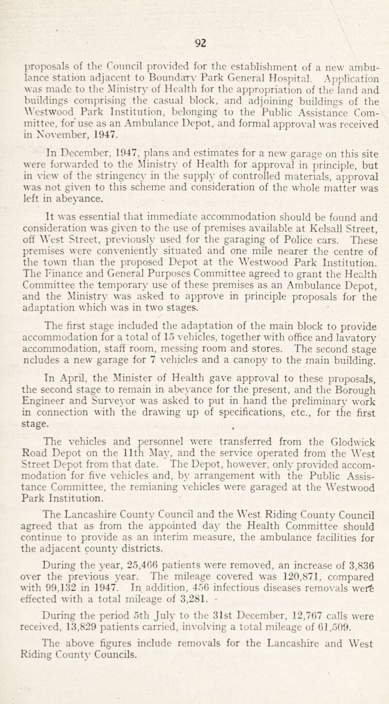 \ , proposals of the Council provided for the establishment of a new ambu¬ lance station adjacent to Boundary Park General Hospital. Application was made to the Ministry of Health for the appropriation of the land and buildings comprising the casual block, and adjoining buildings of the Westwood Park Institution, belonging to the Public Assistance Com¬ mittee, for'use as an Ambulance Depot, and formal approval was received in November, 1947. In December, 1947, plans and estimates for a new garage on this site were forwarded to the Ministry of Health for approval in principle, but in view of the stringency in the supply of controlled materials, approval was not given to this scheme and consideration of the whole matter was left in abeyance. It was essential that immediate accommodation should be found and consideration was given to the use of premises available at Kelsall Street, off West Street, previously used for the garaging of Police cars. These premises were conveniently situated and one mile nearer the centre of the town than the proposed Depot at the Westwood Park Institution. The Finance and General Purposes Committee agreed to grant the Health Committee the temporary use of these premises as an Ambulance Depot, and the Ministry was asked to approve in principle proposals for the adaptation which was in two stages. The first stage included the adaptation of the main block to provide accommodation for a total of 15 vehicles, together with office and lavatory accommodation, staff room, messing room and stores. The second stage ncludes a new garage for 7 vehicles and a canopy to the main building. In April, the Minister of Health gave approval to these proposals, the second stage to remain in abeyance for the present, and the Borough Engineer and Surveyor was asked to put in hand the preliminary work in connection with the drawing up of specifications, etc., for the first stage. The vehicles and personnel were transferred from the Glodwick Road Depot on the 11th May, and the service operated from the West Street Depot from that date. The Depot, however, only provided accom¬ modation for five vehicles and, by arrangement with the Public Assis¬ tance Committee, the remianing vehicles were garaged at the Westwood Park Institution. The Lancashire County Council and the West Riding County Council agreed that as from the appointed day the Health Committee should continue to provide as an interim measure, the ambulance facilities for the adjacent county districts. During the year, 25,466 patients were removed, an increase of 3,836 over the previous year. The mileage covered was 120,871, compared with 99,132 in 1947. In addition, 456 infectious diseases removals werfc effected with a total mileage of 3,281. - During the period 5th July to the 31st December, 12,767 calls were received, 13,829 patients carried, involving a total mileage of 61,509. The above figures include removals for the Lancashire and West Riding County Councils.