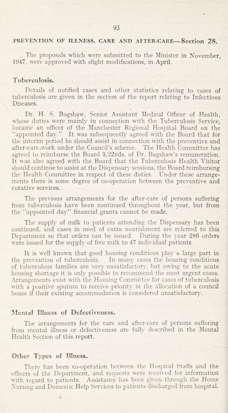 PREVENTION OF ILLNESS, CARE AND AFTER-CARE—Section 28. . The proposals which were submitted to the Minister in November, •1947, were approved with slight modifications, in April. Tuberculosis. Details of notified cases and other statistics relating to cases of tuberculosis are given in the section of the report relating to Infectious Diseases. Dr. H. S. Bagshaw, Senior Assistant Medical Officer of Health, whose duties were mainly in connection with the Tuberculosis Service, became an officer of the Manchester Regional Hospital Board on the “appointed day. It was subsequently agreed with the Board that for the interim period he should assist in connection with the preventive and after-care .work under the Council’s scheme. The Health Committee has agreed to reimburse the Board 3/22nds. of Dr. Bagshaw’s remuneration. It was also agreed with the Board that the Tuberculosis Health Visitor should continue to assist at the Dispensary sessions, the Board reimbursing the Health Committee in respect of these duties. Under these arrange¬ ments there is some degree of co-operation between the preventive and curative services. The previous arrangements for the after-care of persons suffering from tuberculosis have been continued throughout the year, but from the “appointed day financial grants cannot be made. The supply of milk to patients attending the Dispensary has been continued, and cases in need of extra nourishment are referred to this Department so that orders can be issued. During the year 286 orders were issued for the supply of free milk to 47 individual patients. It is well known that good housing conditions play a large part in the prevention of tuberculosis. In man)’ cases the housing conditions of tuberculous families are very unsatisfactory, but owing to the acute housing shortage it is only possible to recommend the most urgent cases. Arrangements exist with the Housing Committee for cases of tuberculosis with a positive sputum to receive priority in the allocation of a council house if their existing accommodation is considered unsatisfactory. Mental Illness of Defectiveness. The arrangements for the care and after-care of persons suffering from mental illness or defectiveness are fully described in the Mental Health Section of this report. Other Types of Illness. There has been co-operation between the Hospital Staffs and the officers of the Department, and requests were received for information with regard to patients. Assistance has been given through the Home Nursing and Domestic Help Services to patients discharged from hospital. j