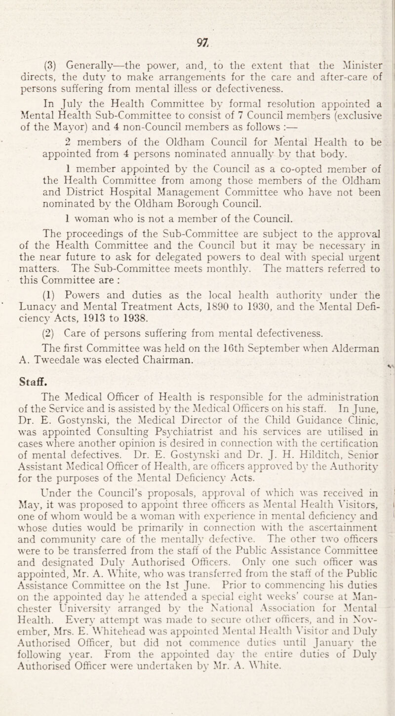 (3) Generally—the power, and, to the extent that the Minister directs, the duty to make arrangements for the care and after-care of persons suffering from mental illess or defectiveness. In July the Health Committee by formal resolution appointed a Mental Health Sub-Committee to consist of 7 Council members (exclusive of the Mayor) and 4 non-Council members as follows :— 2 members of the Oldham Council for Mental Health to be appointed from 4 persons nominated annually by that body. 1 member appointed by the Council as a co-opted member of the Health Committee from among those members of the Oldham and District Hospital Management Committee who have not been nominated by the Oldham Borough Council. 1 woman who is not a member of the Council. The proceedings of the Sub-Committee are subject to the approval of the Health Committee and the Council but it may be necessary in the near future to ask for delegated powers to deal with special urgent matters. The Sub-Committee meets monthly. The matters referred to this Committee are : (1) Powers and duties as the local health authority under the Lunacy and Mental Treatment Acts, 1890 to 1930, and the Mental Defi¬ ciency Acts, 1913 to 1938. (2) Care of persons suffering from mental defectiveness. The first Committee was held on the 16th September when Alderman A. Tweedale was elected Chairman. Staff. The Medical Officer of Health is responsible for the administration of the Service and is assisted by the Medical Officers on his staff. In June, Dr. E. Gostynski, the Medical Director of the Child Guidance Clinic, was appointed Consulting Psychiatrist and his services are utilised in cases where another opinion is desired in connection with the certification of mental defectives. Dr. E. Gostynski and Dr. J. H. Hilditch, Senior Assistant Medical Officer of Health, are officers approved by the Authority for the purposes of the Mental Deficiency Acts. LTnder the Council’s proposals, approval of which was received in May, it was proposed to appoint three officers as Mental Health Visitors, one of whom would be a woman with experience in mental deficiency and whose duties would be primarily in connection with the ascertainment and community care of the mentally defective. The other two officers were to be transferred from the staff of the Public Assistance Committee and designated Duly Authorised Officers. Only one such officer was appointed, Mr. A. White, who was transferred from the staff of the Public Assistance Committee on the 1st June. Prior to commencing his duties on the appointed day he attended a special eight weeks’ course at Man¬ chester University arranged by the National Association for Mental Health. Every attempt was made to secure other officers, and in Nov¬ ember, Mrs. E. Whitehead was appointed Mental Health Visitor and Duly Authorised Officer, but did not commence duties until January the following year. From the appointed day the entire duties of Duly Authorised Officer were undertaken by Mr. A. White.