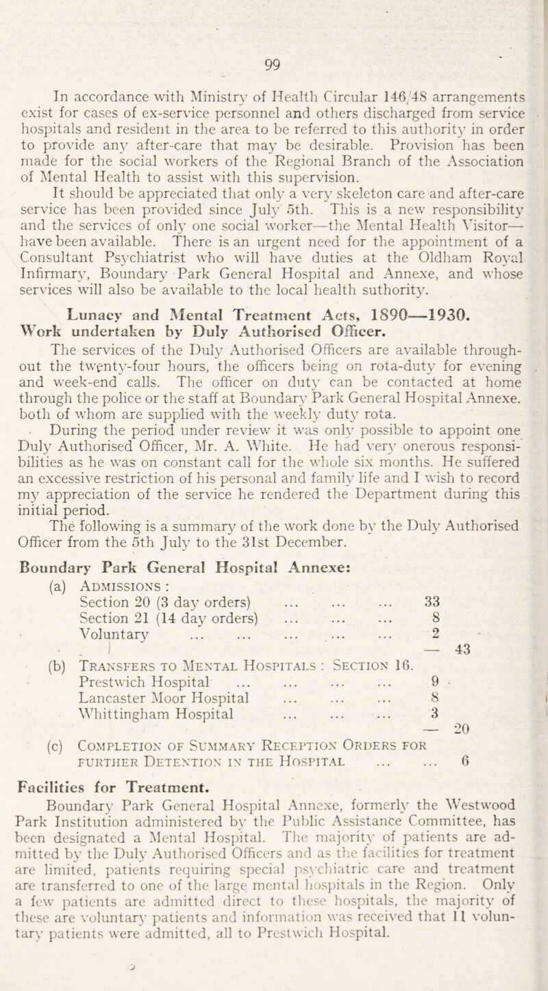 In accordance with Ministry of Health Circular 146/48 arrangements exist for cases of ex-service personnel and others discharged from service hospitals and resident in the area to be referred to this authority in order to provide any after-care that may be desirable. Provision has been made for the social workers of the Regional Branch of the Association of Mental Health to assist with this supervision. It should be appreciated that only a very skeleton care and after-care service has been provided since July 5th. This is a new responsibility and the services of only one social worker—the Mental Health Visitor— have been available. There is an urgent need for the appointment of a Consultant Psychiatrist who will have duties at the Oldham Royal Infirmary, Boundary Park General Hospital and Annexe, and whose services will also be available to the local health suthority. Lunacy and Mental Treatment Acts, 1890—1930. Work undertaken by Duly Authorised Officer. The services of the Duly Authorised Officers are available through¬ out the twenty-four hours, the officers being on rota-duty for evening and week-end calls. The officer on duty can be contacted at home through the police or the staff at Boundary Park General Hospital Annexe, both of whom are supplied with the weekly duty rota. During the period under review it was only possible to appoint one Duly Authorised Officer, Mr. A. White. He had very onerous responsi¬ bilities as he was on constant call for the whole six months. He suffered an excessive restriction of his personal and family life and I wish to record my appreciation of the service he rendered the Department during this initial period. The following is a summary of the work done by the Duly Authorised Officer from the 5th July to the 31st December. Boundary Park General Hospital Annexe: (a) Admissions : Section 20 (3 day orders) ... ... ... 33 Section 21 (14 day orders) ... ... ... 8 Voluntary ... ... ... ... ... 2 ■ . ! — 43 (b) Transfers to Mental Hospitals : Section 16. Prestwich Hospital ... ... ... ... 9 - Lancaster Moor Hospital ... ... ... 8 Whittingham Hospital ... ... ... 3 — 20 (c) Completion of Summary Reception Orders for further Detention in the Hospital ... ... 6 Facilities for Treatment. Boundary Park General Hospital Annexe, formerly the Westwood Park Institution administered by the Public Assistance Committee, has been designated a Mental Hospital. The majority of patients are ad¬ mitted by the Duly Authorised Officers and as the facilities for treatment are limited, patients requiring special psychiatric care and treatment are transferred to one of the large mental hospitals in the Region. Only a few patients are admitted direct to these hospitals, the majority of these are voluntary patients and information was received that 11 volun¬ tary patients were admitted, all to Prestwich Hospital. 'j