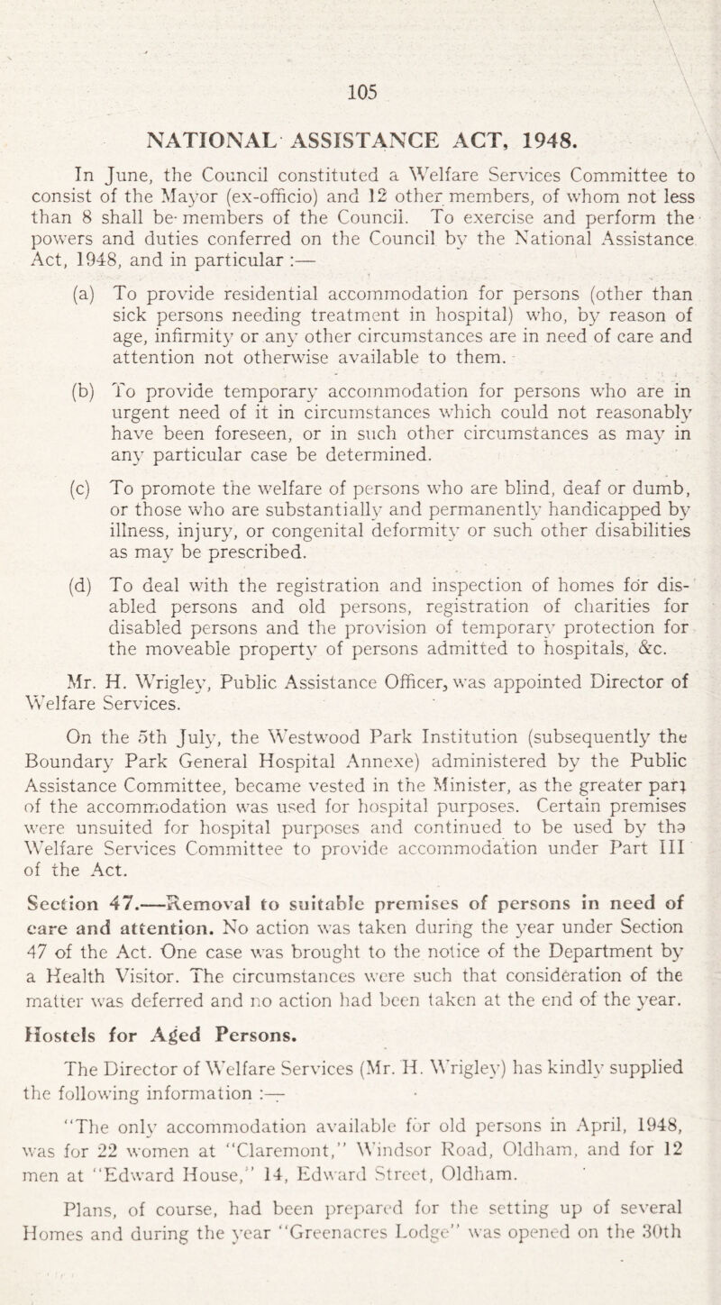 NATIONAL ASSISTANCE ACT, 1948. In June, the Council constituted a Welfare Services Committee to consist of the Mayor (ex-officio) and 12 other members, of whom not less than 8 shall be- members of the Council. To exercise and perform the powers and duties conferred on the Council by the National Assistance Act, 1948, and in particular :— (a) To provide residential accommodation for persons (other than sick persons needing treatment in hospital) who, by reason of age, infirmity or any other circumstances are in need of care and attention not otherwise available to them. (b) To provide temporary accommodation for persons who are in urgent need of it in circumstances which could not reasonably have been foreseen, or in such other circumstances as may in any particular case be determined. (c) To promote the welfare of persons who are blind, deaf or dumb, or those who are substantially and permanently handicapped by illness, injury, or congenital deformity or such other disabilities as may be prescribed. (d) To deal with the registration and inspection of homes for dis¬ abled persons and old persons, registration of charities for disabled persons and the provision of temporary protection for the moveable property of persons admitted to hospitals, &c. Mr. H. Wrigley, Public Assistance Officer, was appointed Director of Welfare Services. On the 5th July, the Westwood Park Institution (subsequently the Boundary Park General Hospital Annexe) administered by the Public Assistance Committee, became vested in the Minister, as the greater par; of the accommodation was used for hospital purposes. Certain premises were unsuited for hospital purposes and continued to be used by tho Welfare Services Committee to provide accommodation under Part III of the Act. Section 47.-—Removal to suitable premises of persons in need of care and attention. No action was taken during the year under Section 47 of the Act. One case was brought to the notice of the Department by a Health Visitor. The circumstances were such that consideration of the matter was deferred and no action had been taken at the end of the year. Hostels for Aged Persons. The Director of Welfare Services (Mr. H. Wrigley) has kindly supplied the following information “The only accommodation available for old persons in April, 1948, was for 22 women at “Claremont,’’ Windsor Road, Oldham, and for 12 men at “Edward House,'’ 14, Edward Street, Oldham. Plans, of course, had been prepared for the setting up of several Homes and during the year “Greenacres Lodge was opened on the 30th